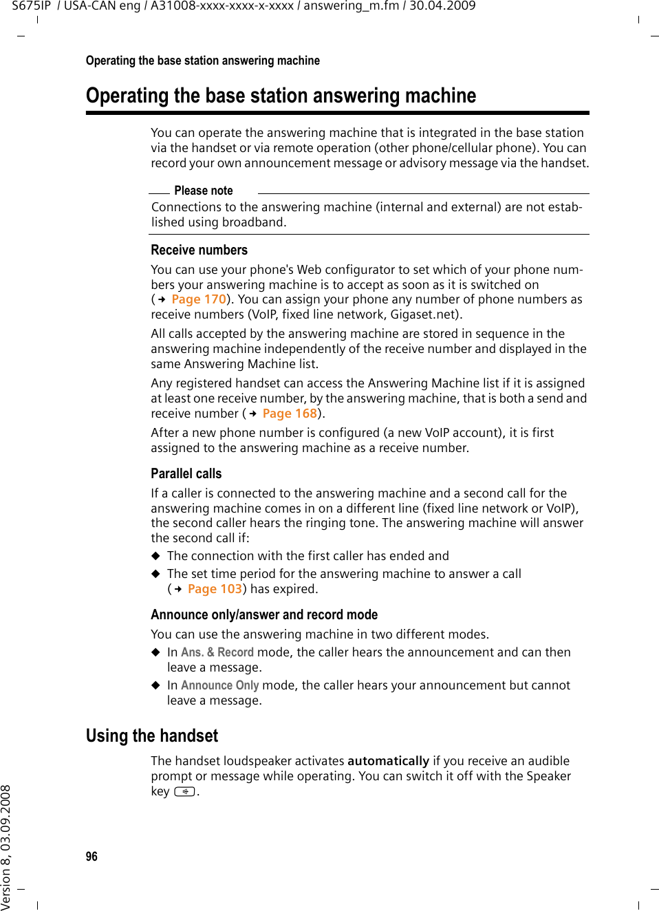 96Operating the base station answering machineS675IP  / USA-CAN eng / A31008-xxxx-xxxx-x-xxxx / answering_m.fm / 30.04.2009Version 8, 03.09.2008Operating the base station answering machineYou can operate the answering machine that is integrated in the base station via the handset or via remote operation (other phone/cellular phone). You can record your own announcement message or advisory message via the handset.Receive numbersYou can use your phone&apos;s Web configurator to set which of your phone num-bers your answering machine is to accept as soon as it is switched on (£Page 170). You can assign your phone any number of phone numbers as receive numbers (VoIP, fixed line network, Gigaset.net). All calls accepted by the answering machine are stored in sequence in the answering machine independently of the receive number and displayed in the same Answering Machine list. Any registered handset can access the Answering Machine list if it is assigned at least one receive number, by the answering machine, that is both a send and receive number (£Page 168).After a new phone number is configured (a new VoIP account), it is first assigned to the answering machine as a receive number.Parallel callsIf a caller is connected to the answering machine and a second call for the answering machine comes in on a different line (fixed line network or VoIP), the second caller hears the ringing tone. The answering machine will answer the second call if:uThe connection with the first caller has ended and uThe set time period for the answering machine to answer a call (£Page 103) has expired.Announce only/answer and record modeYou can use the answering machine in two different modes. uIn Ans. &amp; Record mode, the caller hears the announcement and can then leave a message. uIn Announce Only mode, the caller hears your announcement but cannot leave a message.Using the handsetThe handset loudspeaker activates automatically if you receive an audible prompt or message while operating. You can switch it off with the Speaker key d.Please noteConnections to the answering machine (internal and external) are not estab-lished using broadband. 