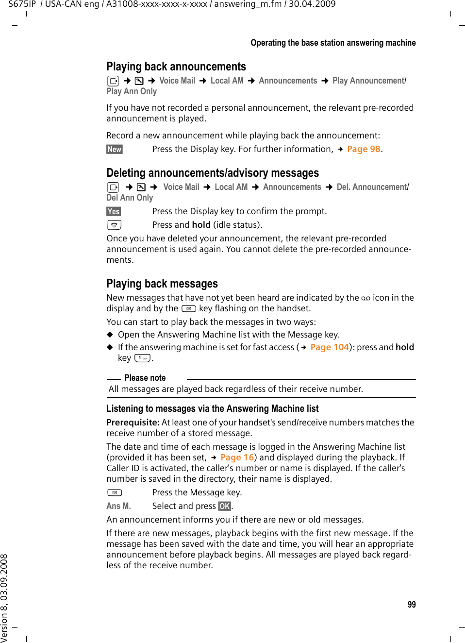 99Operating the base station answering machineS675IP  / USA-CAN eng / A31008-xxxx-xxxx-x-xxxx / answering_m.fm / 30.04.2009Version 8, 03.09.2008Playing back announcementsv ¢Ð ¢Voice Mail ¢Local AM ¢Announcements ¢Play Announcement/Play Ann OnlyIf you have not recorded a personal announcement, the relevant pre-recorded announcement is played.Record a new announcement while playing back the announcement:§New§  Press the Display key. For further information, £Page 98.Deleting announcements/advisory messagesv  ¢Ð ¢ Voice Mail ¢Local AM ¢Announcements ¢Del. Announcement/Del Ann Only§Yes§ Press the Display key to confirm the prompt. a Press and hold (idle status). Once you have deleted your announcement, the relevant pre-recorded announcement is used again. You cannot delete the pre-recorded announce-ments.Playing back messagesNew messages that have not yet been heard are indicated by the Ã icon in the display and by the f key flashing on the handset.You can start to play back the messages in two ways:uOpen the Answering Machine list with the Message key.uIf the answering machine is set for fast access (£Page 104): press and hold key . Listening to messages via the Answering Machine listPrerequisite: At least one of your handset&apos;s send/receive numbers matches the receive number of a stored message. The date and time of each message is logged in the Answering Machine list (provided it has been set, £Page 16) and displayed during the playback. If Caller ID is activated, the caller&apos;s number or name is displayed. If the caller&apos;s number is saved in the directory, their name is displayed. fPress the Message key. Ans M. Select and press §OK§.An announcement informs you if there are new or old messages.If there are new messages, playback begins with the first new message. If the message has been saved with the date and time, you will hear an appropriate announcement before playback begins. All messages are played back regard-less of the receive number. Please noteAll messages are played back regardless of their receive number. 