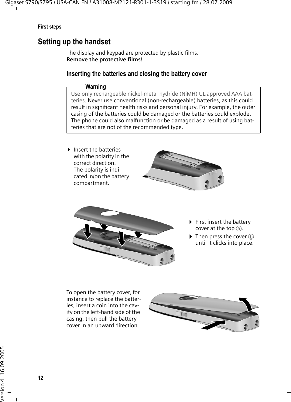 12First stepsGigaset S790/S795 / USA-CAN EN / A31008-M2121-R301-1-3S19 / starting.fm / 28.07.2009Version 4, 16.09.2005Setting up the handsetThe display and keypad are protected by plastic films. Remove the protective films!Inserting the batteries and closing the battery coverWarningUse only rechargeable nickel-metal hydride (NiMH) UL-approved AAA bat-teries. Never use conventional (non-rechargeable) batteries, as this could result in significant health risks and personal injury. For example, the outer casing of the batteries could be damaged or the batteries could explode. The phone could also malfunction or be damaged as a result of using bat-teries that are not of the recommended type.¤Insert the batteries with the polarity in the correct direction.The polarity is indi-cated in/on the battery compartment.¤First insert the battery cover at the top a.¤Then press the cover b until it clicks into place.To open the battery cover, for instance to replace the batter-ies, insert a coin into the cav-ity on the left-hand side of the casing, then pull the battery cover in an upward direction. 
