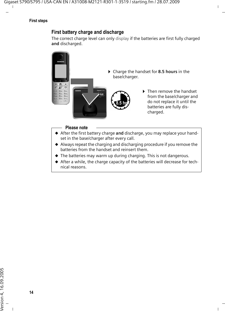 14First stepsGigaset S790/S795 / USA-CAN EN / A31008-M2121-R301-1-3S19 / starting.fm / 28.07.2009Version 4, 16.09.2005First battery charge and dischargeThe correct charge level can only display if the batteries are first fully charged and discharged.¤Charge the handset for 8.5 hours in the base/charger.¤Then remove the handset from the base/charger and do not replace it until the batteries are fully dis-charged.8.5 hrsPlease noteuAfter the first battery charge and discharge, you may replace your hand-set in the base/charger after every call. uAlways repeat the charging and discharging procedure if you remove the batteries from the handset and reinsert them.uThe batteries may warm up during charging. This is not dangerous.uAfter a while, the charge capacity of the batteries will decrease for tech-nical reasons.