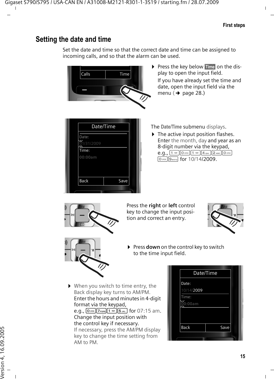 15First stepsGigaset S790/S795 / USA-CAN EN / A31008-M2121-R301-1-3S19 / starting.fm / 28.07.2009Version 4, 16.09.2005Setting the date and timeSet the date and time so that the correct date and time can be assigned to incoming calls, and so that the alarm can be used.Date/TimeDate:10/14/2009Time:00:00amBack Save¤Press the key below §Time§ on the dis-play to open the input field. If you have already set the time and date, open the input field via the menu (¢page 28.)The Date/Time submenu displays.¤The active input position flashes. Enter the month, day and year as an 8-digit number via the keypad, e.g., Q42QQO for 10/14/2009.Date/TimeDate:01/31/2009Time:00:00amBack SaveCalls TimePress the right or left control key to change the input posi-tion and correct an entry.¤When you switch to time entry, the Back display key turns to AM/PM. Enter the hours and minutes in 4-digit format via the keypad, e.g., QM5for 07:15 am.Change the input position with the control key if necessary. If necessary, press the AM/PM display key to change the time setting from AM to PM. ¤Press down on the control key to switch to the time input field.