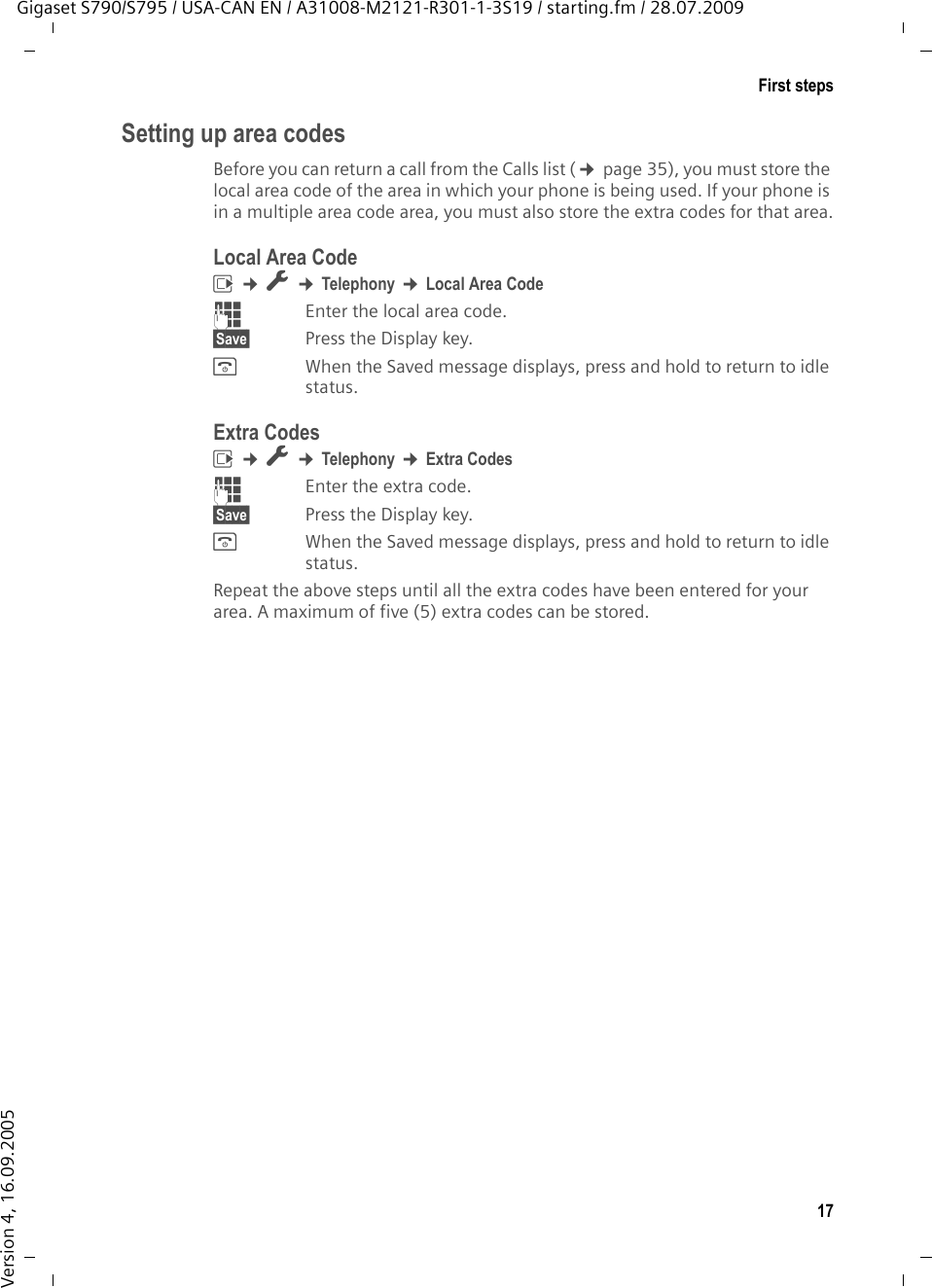 17First stepsGigaset S790/S795 / USA-CAN EN / A31008-M2121-R301-1-3S19 / starting.fm / 28.07.2009Version 4, 16.09.2005Setting up area codesBefore you can return a call from the Calls list (¢page 35), you must store the local area code of the area in which your phone is being used. If your phone is in a multiple area code area, you must also store the extra codes for that area.Local Area Codev ¢Ï ¢Telephony ¢Local Area Code~Enter the local area code.§Save§ Press the Display key. a When the Saved message displays, press and hold to return to idle status.Extra Codesv ¢Ï ¢Telephony ¢Extra Codes~Enter the extra code.§Save§ Press the Display key. a When the Saved message displays, press and hold to return to idle status.Repeat the above steps until all the extra codes have been entered for your area. A maximum of five (5) extra codes can be stored.
