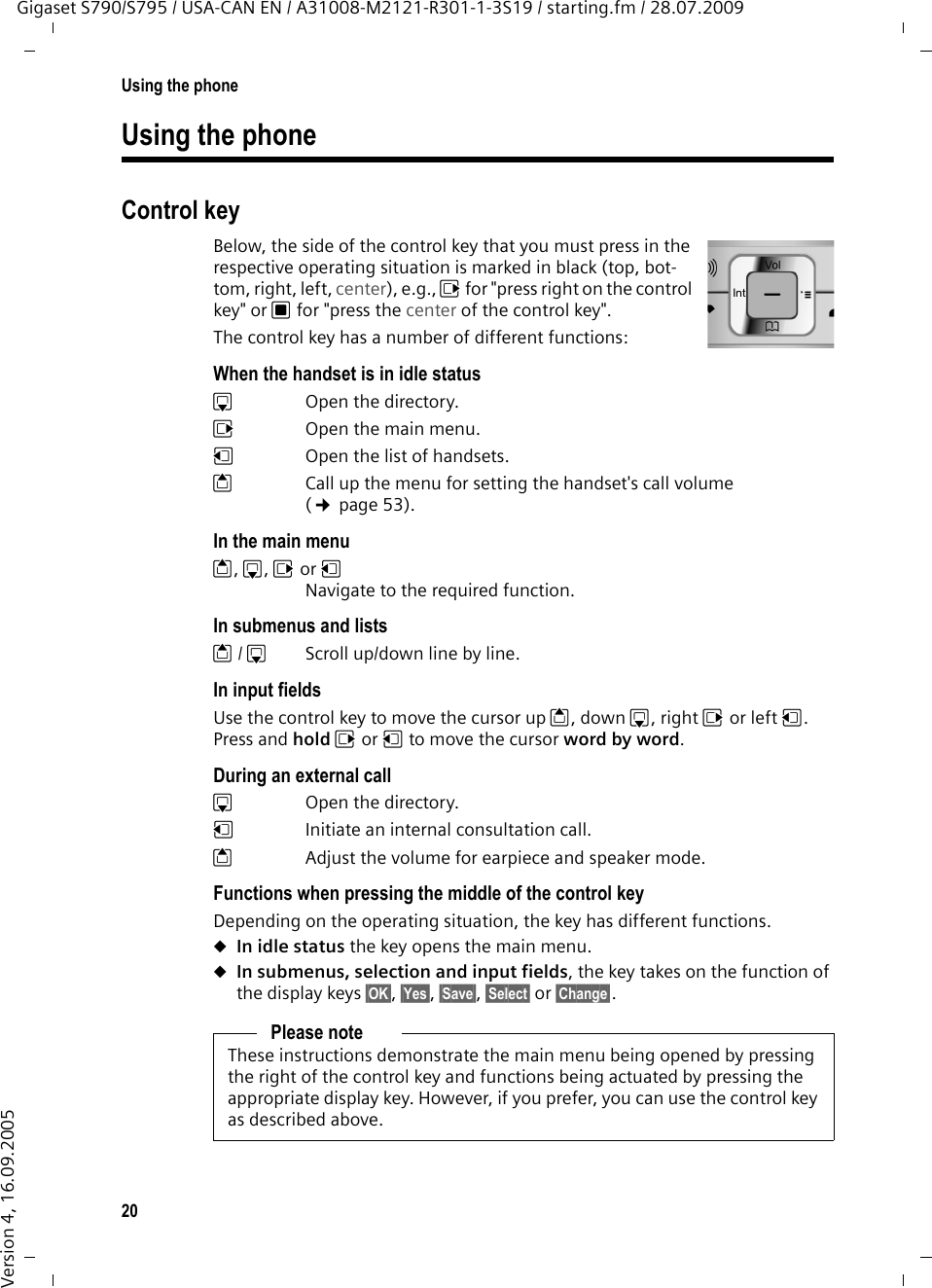 20Using the phoneGigaset S790/S795 / USA-CAN EN / A31008-M2121-R301-1-3S19 / starting.fm / 28.07.2009Version 4, 16.09.2005Using the phoneControl keyBelow, the side of the control key that you must press in the respective operating situation is marked in black (top, bot-tom, right, left, center), e.g., v for &quot;press right on the control key&quot; or w for &quot;press the center of the control key&quot;. The control key has a number of different functions:When the handset is in idle statuss  Open the directory.v  Open the main menu.u  Open the list of handsets.tCall up the menu for setting the handset&apos;s call volume (¢page 53).In the main menut, s, v or uNavigate to the required function.In submenus and listst/ s  Scroll up/down line by line.In input fieldsUse the control key to move the cursor up t, down s, right v or left u. Press and hold v or u to move the cursor word by word.During an external calls  Open the directory.u  Initiate an internal consultation call.tAdjust the volume for earpiece and speaker mode.Functions when pressing the middle of the control keyDepending on the operating situation, the key has different functions.uIn idle status the key opens the main menu.uIn submenus, selection and input fields, the key takes on the function of the display keys §OK§, §Yes§, §Save§, §Select§ or §Change§.Please noteThese instructions demonstrate the main menu being opened by pressing the right of the control key and functions being actuated by pressing the appropriate display key. However, if you prefer, you can use the control key as described above.