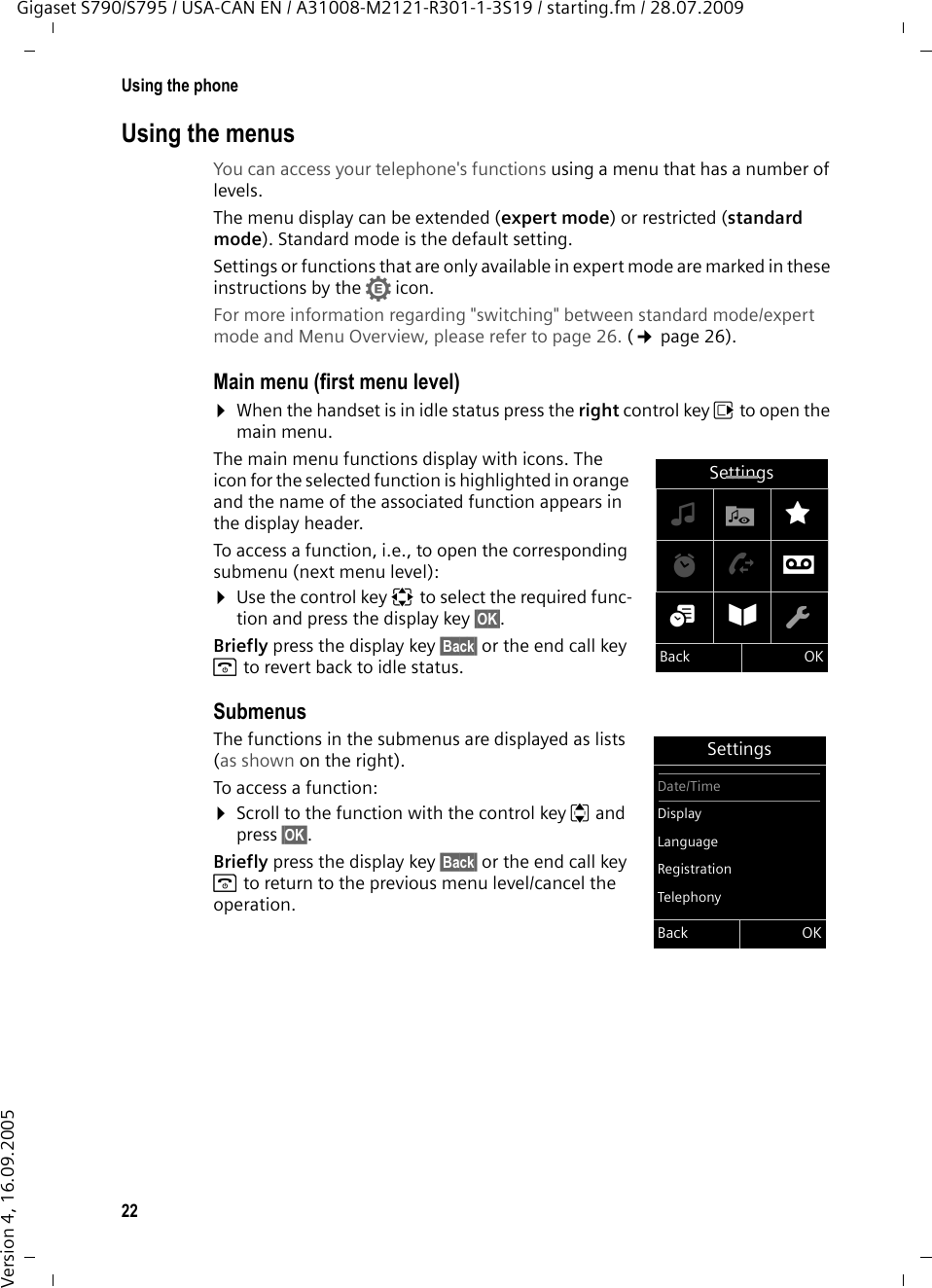 22Using the phoneGigaset S790/S795 / USA-CAN EN / A31008-M2121-R301-1-3S19 / starting.fm / 28.07.2009Version 4, 16.09.2005Using the menusYou can access your telephone&apos;s functions using a menu that has a number of levels. The menu display can be extended (expert mode) or restricted (standard mode). Standard mode is the default setting.Settings or functions that are only available in expert mode are marked in these instructions by the • icon. For more information regarding &quot;switching&quot; between standard mode/expert mode and Menu Overview, please refer to page 26. (¢page 26).Main menu (first menu level) ¤When the handset is in idle status press the right control key v to open the main menu.The main menu functions display with icons. The icon for the selected function is highlighted in orange and the name of the associated function appears in the display header.To access a function, i.e., to open the corresponding submenu (next menu level):¤Use the control key p to select the required func-tion and press the display key §OK§. Briefly press the display key §Back§ or the end call key a to revert back to idle status.Submenus The functions in the submenus are displayed as lists (as shown on the right). To access a function:¤Scroll to the function with the control key q and press §OK§. Briefly press the display key §Back§ or the end call key a to return to the previous menu level/cancel the operation.Settings×·ÉìÊÌá Â ÏBack OKSettingsDate/TimeDisplayLanguageRegistrationTelephonyBack OK