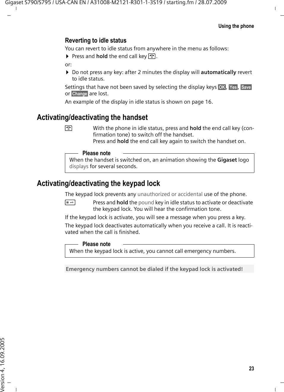 23Using the phoneGigaset S790/S795 / USA-CAN EN / A31008-M2121-R301-1-3S19 / starting.fm / 28.07.2009Version 4, 16.09.2005Reverting to idle statusYou can revert to idle status from anywhere in the menu as follows:¤Press and hold the end call key a.or:¤Do not press any key: after 2 minutes the display will automatically revert to idle status.Settings that have not been saved by selecting the display keys §OK§, §Yes§, §Save§ or §Change§ are lost.An example of the display in idle status is shown on page 16. Activating/deactivating the handsetaWith the phone in idle status, press and hold the end call key (con-firmation tone) to switch off the handset. Press and hold the end call key again to switch the handset on.Activating/deactivating the keypad lockThe keypad lock prevents any unauthorized or accidental use of the phone.#Press and hold the pound key in idle status to activate or deactivate the keypad lock. You will hear the confirmation tone. If the keypad lock is activate, you will see a message when you press a key.The keypad lock deactivates automatically when you receive a call. It is reacti-vated when the call is finished.Please noteWhen the handset is switched on, an animation showing the Gigaset logo displays for several seconds.Please noteWhen the keypad lock is active, you cannot call emergency numbers.Emergency numbers cannot be dialed if the keypad lock is activated! 
