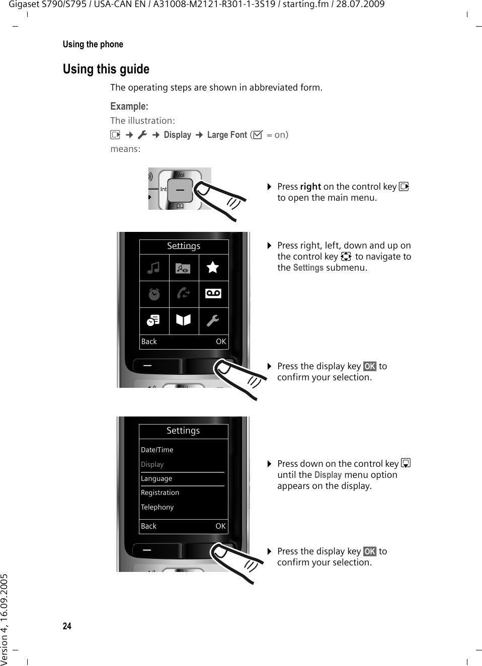 24Using the phoneGigaset S790/S795 / USA-CAN EN / A31008-M2121-R301-1-3S19 / starting.fm / 28.07.2009Version 4, 16.09.2005Using this guideThe operating steps are shown in abbreviated form.Example:The illustration:v ¢Ï ¢Display ¢Large Font (³=on)means:¤Press right on the control key v to open the main menu. ¤Press right, left, down and up on the control key p to navigate to the Settings submenu. ¤Press the display key §OK§ to confirm your selection. ¤Press down on the control key s until the Display menu option appears on the display. ¤Press the display key §OK§ to confirm your selection. SettingsDate/TimeDisplayLanguageRegistrationTelephonyBack OKSettings×·ÉìÊÌá Â ÏBack OK