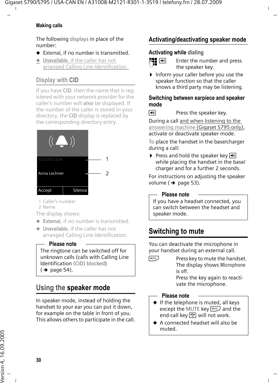 30Making callsGigaset S790/S795 / USA-CAN EN / A31008-M2121-R301-1-3S19 / telefony.fm / 28.07.2009Version 4, 16.09.2005The following displays in place of the number:uExternal, if no number is transmitted.uUnavailable, if the caller has not arranged Calling Line Identification. Display with CIDIf you have CID, then the name that is reg-istered with your network provider for the caller&apos;s number will also be displayed. If the number of the caller is stored in your directory, the CID display is replaced by the corresponding directory entry.1 Caller&apos;s number 2Name The display shows:uExternal, if no number is transmitted.uUnavailable, if the caller has not arranged Calling Line Identification. Using the speaker modeIn speaker mode, instead of holding the handset to your ear you can put it down, for example on the table in front of you. This allows others to participate in the call.Activating/deactivating speaker modeActivating while dialing ~d Enter the number and press the speaker key.¤Inform your caller before you use the speaker function so that the caller knows a third party may be listening. Switching between earpiece and speaker modedPress the speaker key.During a call and when listening to the answering machine (Gigaset S795 only), activate or deactivate speaker mode.To place the handset in the base/charger during a call:¤Press and hold the speaker key d while placing the handset in the base/charger and for a further 2 seconds.For instructions on adjusting the speaker volume (¢page 53). Switching to muteYou can deactivate the microphone in your handset during an external call. hPress key to mute the handset. The display shows Microphone is off.Press the key again to reacti-vate the microphone.Please noteThe ringtone can be switched off for unknown calls (calls with Calling Line Identification (CID) blocked) (¢page 54). Ø«Ú9725551234Anna LechnerAccept Silence21Please noteIf you have a headset connected, you can switch between the headset and speaker mode. Please noteuIf the telephone is muted, all keys except the MUTE key h and the end-call key a will not work. uA connected headset will also be muted.