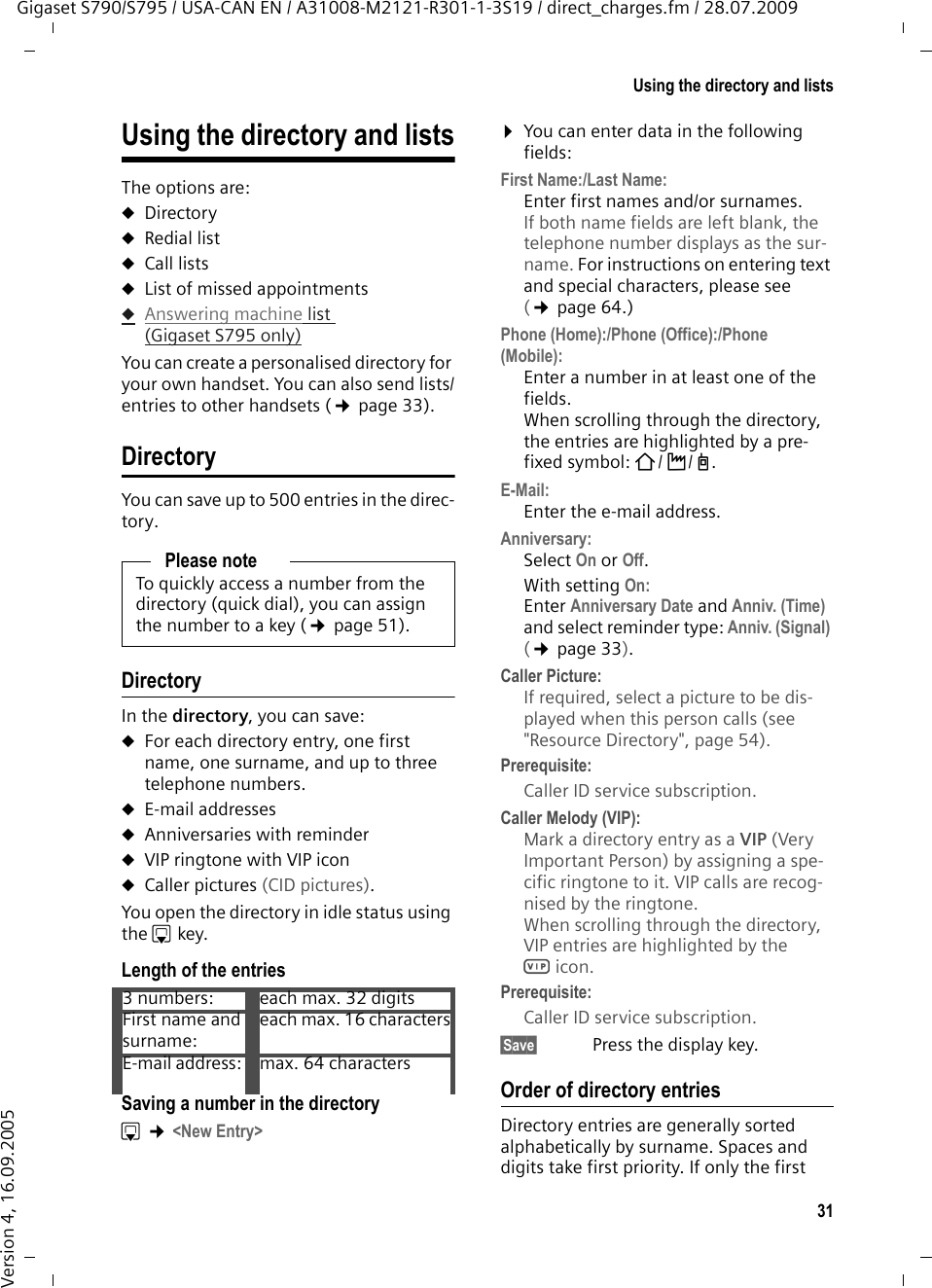 31Using the directory and listsGigaset S790/S795 / USA-CAN EN / A31008-M2121-R301-1-3S19 / direct_charges.fm / 28.07.2009Version 4, 16.09.2005Using the directory and listsThe options are: uDirectoryuRedial list uCall lists uList of missed appointmentsuAnswering machine list (Gigaset S795 only)You can create a personalised directory for your own handset. You can also send lists/entries to other handsets (¢page 33).DirectoryYou can save up to 500 entries in the direc-tory.DirectoryIn the directory, you can save: uFor each directory entry, one first name, one surname, and up to three telephone numbers.uE-mail addressesuAnniversaries with reminderuVIP ringtone with VIP iconuCaller pictures (CID pictures).You open the directory in idle status using the s key. Length of the entriesSaving a number in the directorys ¢&lt;New Entry&gt;¤You can enter data in the following fields:First Name:/Last Name:Enter first names and/or surnames. If both name fields are left blank, the telephone number displays as the sur-name. For instructions on entering text and special characters, please see (¢page 64.)Phone (Home):/Phone (Office):/Phone (Mobile):Enter a number in at least one of the fields. When scrolling through the directory, the entries are highlighted by a pre-fixed symbol: ä/ k/ l.E-Mail:Enter the e-mail address.Anniversary:Select On or Off.With setting On:Enter Anniversary Date and Anniv. (Time) and select reminder type: Anniv. (Signal) (¢page 33).Caller Picture:If required, select a picture to be dis-played when this person calls (see &quot;Resource Directory&quot;, page 54). Prerequisite: Caller ID service subscription.Caller Melody (VIP):Mark a directory entry as a VIP (Very Important Person) by assigning a spe-cific ringtone to it. VIP calls are recog-nised by the ringtone. When scrolling through the directory, VIP entries are highlighted by the Æicon.Prerequisite: Caller ID service subscription.§Save§  Press the display key.Order of directory entriesDirectory entries are generally sorted alphabetically by surname. Spaces and digits take first priority. If only the first Please noteTo quickly access a number from the directory (quick dial), you can assign the number to a key (¢page 51).3 numbers: each max. 32 digitsFirst name and surname:each max. 16 charactersE-mail address:  max. 64 characters