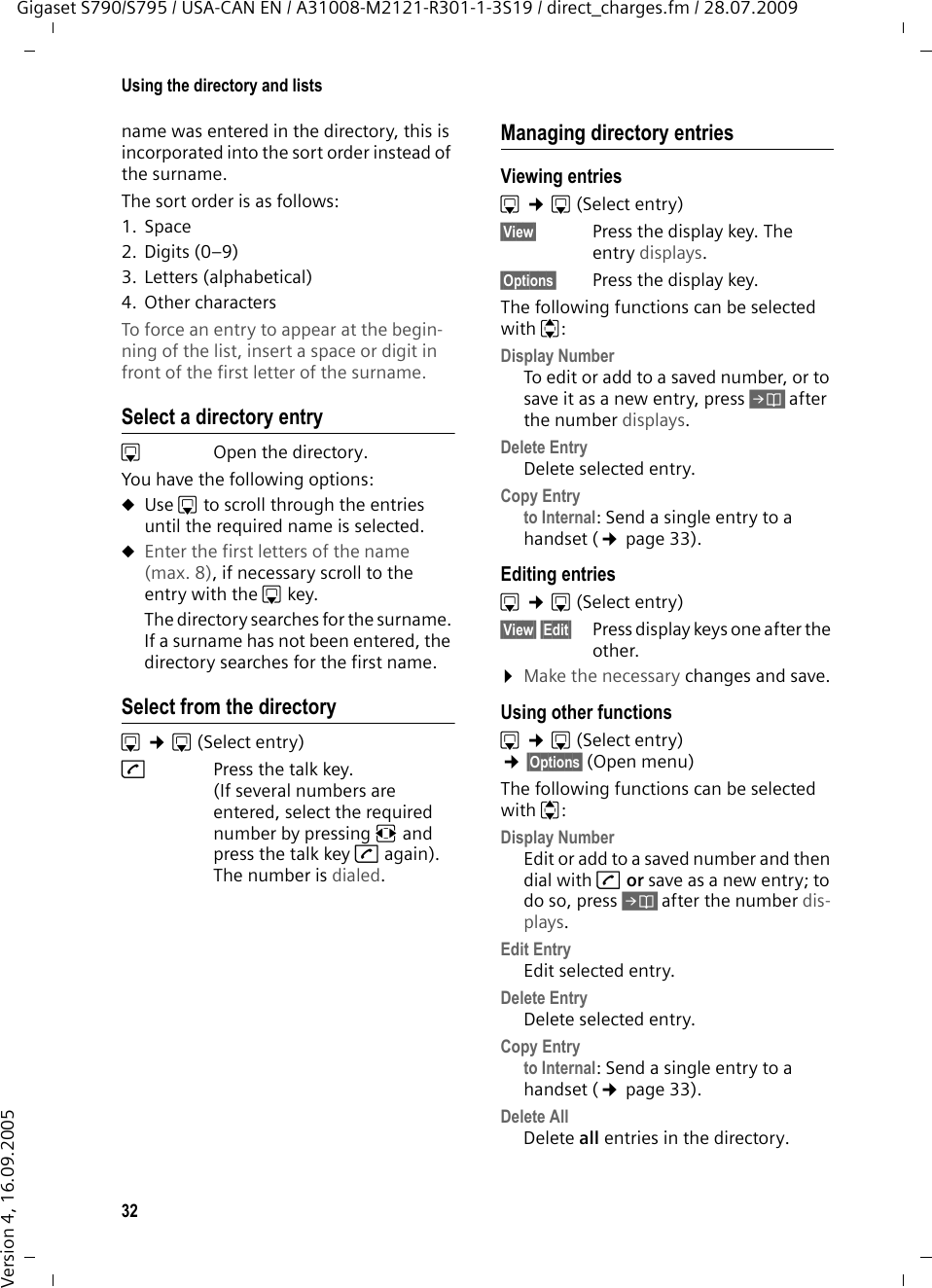 32Using the directory and listsGigaset S790/S795 / USA-CAN EN / A31008-M2121-R301-1-3S19 / direct_charges.fm / 28.07.2009Version 4, 16.09.2005name was entered in the directory, this is incorporated into the sort order instead of the surname.The sort order is as follows:1. Space2. Digits (0–9)3. Letters (alphabetical)4. Other charactersTo force an entry to appear at the begin-ning of the list, insert a space or digit in front of the first letter of the surname.Select a directory entrys  Open the directory. You have the following options:uUse s to scroll through the entries until the required name is selected. uEnter the first letters of the name (max. 8), if necessary scroll to the entry with the s key.The directory searches for the surname. If a surname has not been entered, the directory searches for the first name. Select from the directorys ¢s(Select entry) c  Press the talk key. (If several numbers are entered, select the required number by pressing rand press the talk key cagain).The number is dialed. Managing directory entriesViewing entries s ¢s(Select entry)§View§ Press the display key. The entry displays. §Options§ Press the display key. The following functions can be selected with q:Display Number To edit or add to a saved number, or to save it as a new entry, press Óafter the number displays.Delete Entry Delete selected entry.Copy Entry to Internal: Send a single entry to a handset (¢page 33).Editing entries s ¢s(Select entry) §View§ §Edit§  Press display keys one after the other. ¤Make the necessary changes and save.Using other functions s ¢s(Select entry) ¢§Options§ (Open menu)The following functions can be selected with q:Display Number Edit or add to a saved number and then dial with c or save as a new entry; to do so, press Óafter the number dis-plays.Edit Entry Edit selected entry.Delete Entry Delete selected entry.Copy Entryto Internal: Send a single entry to a handset (¢page 33).Delete AllDelete all entries in the directory.