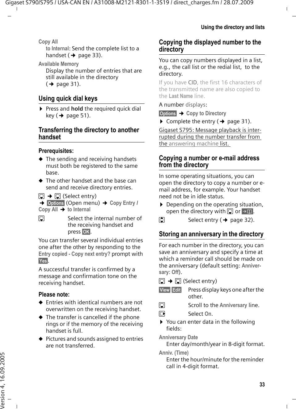 33Using the directory and listsGigaset S790/S795 / USA-CAN EN / A31008-M2121-R301-1-3S19 / direct_charges.fm / 28.07.2009Version 4, 16.09.2005Copy Allto Internal: Send the complete list to a handset (¢page 33).Available Memory Display the number of entries that are still available in the directory (¢page 31).Using quick dial keys¤Press and hold the required quick dial key (¢page 51).Transferring the directory to another handsetPrerequisites:uThe sending and receiving handsets must both be registered to the same base. uThe other handset and the base can send and receive directory entries.s ¢s(Select entry) ¢§Options§ (Open menu) ¢Copy Entry / Copy All ¢to Internal sSelect the internal number of the receiving handset and press §OK§. You can transfer several individual entries one after the other by responding to the Entry copied - Copy next entry? prompt with §Yes§.A successful transfer is confirmed by a message and confirmation tone on the receiving handset.Please note: uEntries with identical numbers are not overwritten on the receiving handset. uThe transfer is cancelled if the phone rings or if the memory of the receiving handset is full.uPictures and sounds assigned to entries are not transferred.Copying the displayed number to the directoryYou can copy numbers displayed in a list, e.g., the call list or the redial list,  to the directory.If you have CID, the first 16 characters of the transmitted name are also copied to the Last Name line. A number displays: §Options§ ¢Copy to Directory¤Complete the entry (¢page 31). Gigaset S795: Message playback is inter-rupted during the number transfer from the answering machine list. Copying a number or e-mail address from the directory In some operating situations, you can open the directory to copy a number or e-mail address, for example. Your handset need not be in idle status.¤Depending on the operating situation, open the directory with s or Ó.qSelect entry (¢page 32).Storing an anniversary in the directory For each number in the directory, you can save an anniversary and specify a time at which a reminder call should be made on the anniversary (default setting: Anniver-sary: Off).s ¢s (Select entry)§View§ §Edit§  Press display keys one after the other.sScroll to the Anniversary line.vSelect On.¤You can enter data in the following fields:Anniversary DateEnter day/month/year in 8-digit format.Anniv. (Time)Enter the hour/minute for the reminder call in 4-digit format. 