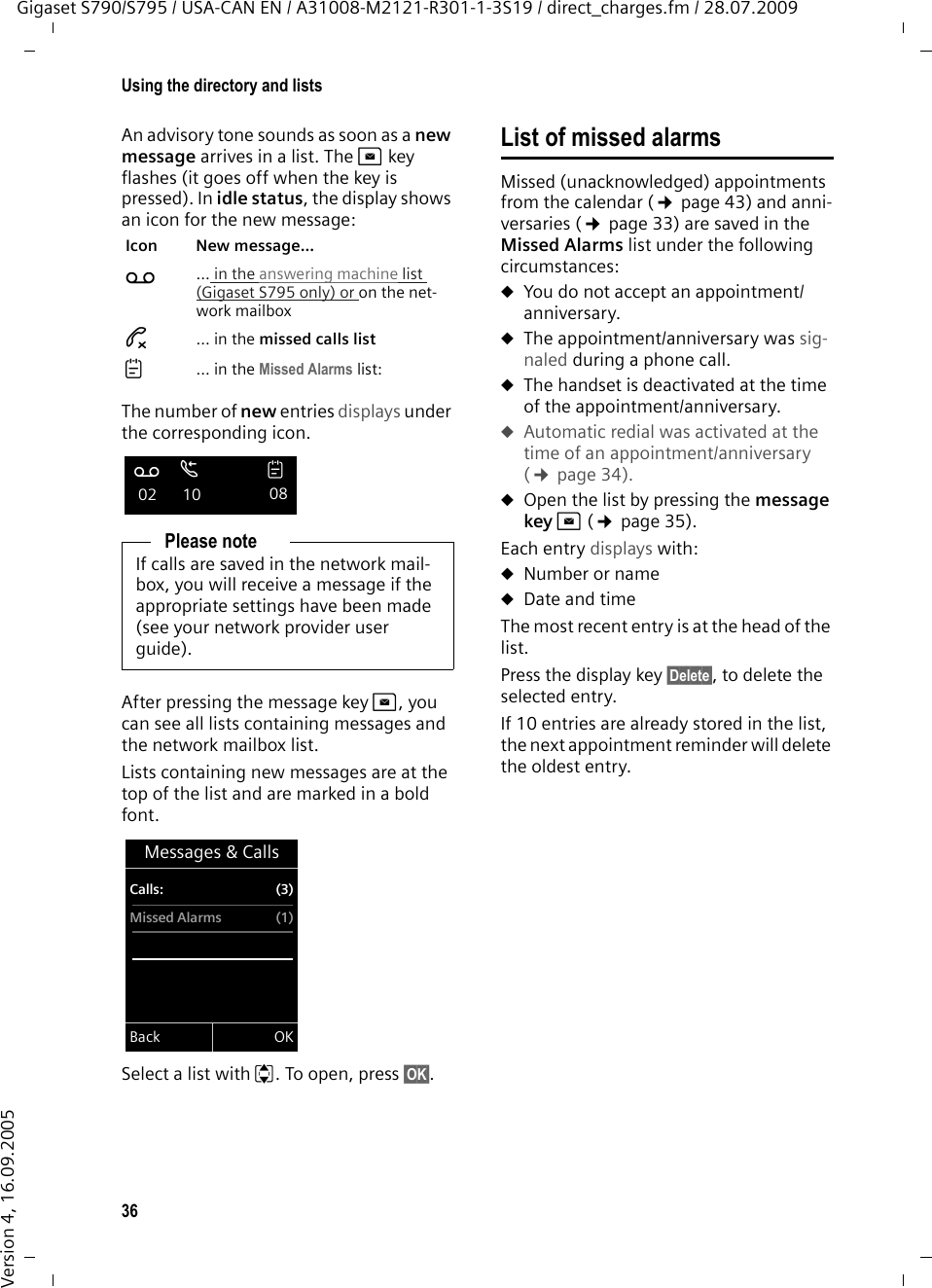 36Using the directory and listsGigaset S790/S795 / USA-CAN EN / A31008-M2121-R301-1-3S19 / direct_charges.fm / 28.07.2009Version 4, 16.09.2005An advisory tone sounds as soon as a new message arrives in a list. The f key flashes (it goes off when the key is pressed). In idle status, the display shows an icon for the new message: The number of new entries displays under the corresponding icon.After pressing the message key f, you can see all lists containing messages and the network mailbox list.Lists containing new messages are at the top of the list and are marked in a bold font.Select a list with q. To open, press §OK§.List of missed alarmsMissed (unacknowledged) appointments from the calendar (¢page 43) and anni-versaries (¢page 33) are saved in the Missed Alarms list under the following circumstances: uYou do not accept an appointment/anniversary.uThe appointment/anniversary was sig-naled during a phone call.uThe handset is deactivated at the time of the appointment/anniversary.uAutomatic redial was activated at the time of an appointment/anniversary (¢page 34).uOpen the list by pressing the message key f (¢page 35). Each entry displays with: uNumber or nameuDate and time The most recent entry is at the head of the list.Press the display key §Delete§, to delete the selected entry.If 10 entries are already stored in the list, the next appointment reminder will delete the oldest entry. Icon New message... Ã ... in the answering machine list (Gigaset S795 only) or on the net-work mailbox™ ... in the missed calls list ... in the Missed Alarms list:Please noteIf calls are saved in the network mail-box, you will receive a message if the appropriate settings have been made (see your network provider user guide).Ãœ 02  10 08Messages &amp; CallsCalls: (3)Missed Alarms (1)Back OK