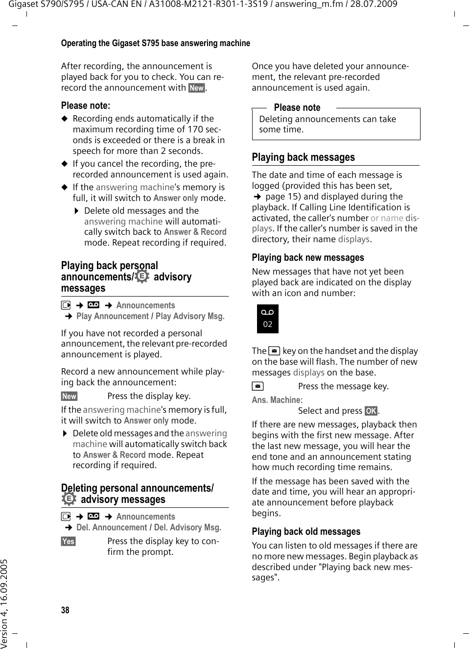 38Operating the Gigaset S795 base answering machineGigaset S790/S795 / USA-CAN EN / A31008-M2121-R301-1-3S19 / answering_m.fm / 28.07.2009Version 4, 16.09.2005After recording, the announcement is played back for you to check. You can re-record the announcement with §New§.Please note:uRecording ends automatically if the maximum recording time of 170 sec-onds is exceeded or there is a break in speech for more than 2 seconds.uIf you cancel the recording, the pre-recorded announcement is used again.uIf the answering machine&apos;s memory is full, it will switch to Answer only mode.¤Delete old messages and the answering machine will automati-cally switch back to Answer &amp; Record mode. Repeat recording if required.Playing back personal announcements/ advisory messagesv ¢Ì ¢Announcements ¢Play Announcement / Play Advisory Msg.If you have not recorded a personal announcement, the relevant pre-recorded announcement is played.Record a new announcement while play-ing back the announcement:§New§  Press the display key.If the answering machine&apos;s memory is full, it will switch to Answer only mode.¤Delete old messages and the answering machine will automatically switch back to Answer &amp; Record mode. Repeat recording if required.Deleting personal announcements/advisory messagesv ¢Ì ¢Announcements ¢Del. Announcement / Del. Advisory Msg.§Yes§ Press the display key to con-firm the prompt. Once you have deleted your announce-ment, the relevant pre-recorded announcement is used again. Playing back messagesThe date and time of each message is logged (provided this has been set, ¢page 15) and displayed during the playback. If Calling Line Identification is activated, the caller&apos;s number or name dis-plays. If the caller&apos;s number is saved in the directory, their name displays. Playing back new messagesNew messages that have not yet been played back are indicated on the display with an icon and number:The fkey on the handset and the display on the base will flash. The number of new messages displays on the base.fPress the message key. Ans. Machine:Select and press §OK§.If there are new messages, playback then begins with the first new message. After the last new message, you will hear the end tone and an announcement stating how much recording time remains.If the message has been saved with the date and time, you will hear an appropri-ate announcement before playback begins.Playing back old messagesYou can listen to old messages if there are no more new messages. Begin playback as described under &quot;Playing back new mes-sages&quot;. ••Please noteDeleting announcements can take some time.Ã02