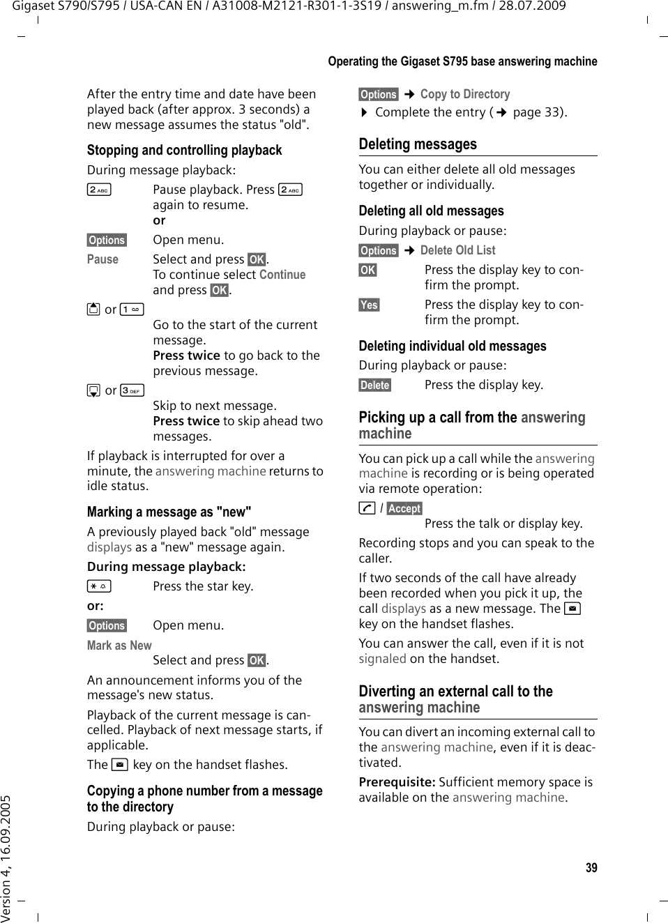 39Operating the Gigaset S795 base answering machineGigaset S790/S795 / USA-CAN EN / A31008-M2121-R301-1-3S19 / answering_m.fm / 28.07.2009Version 4, 16.09.2005After the entry time and date have been played back (after approx. 3 seconds) a new message assumes the status &quot;old&quot;.Stopping and controlling playback During message playback: 2  Pause playback. Press 2 again to resume.or§Options§ Open menu.Pause  Select and press §OK§.To continue select Continue and press §OK§.t orGo to the start of the current message.Press twice to go back to the previous message.s or 3Skip to next message.Press twice to skip ahead two messages.If playback is interrupted for over a minute, the answering machine returns to idle status.Marking a message as &quot;new&quot;A previously played back &quot;old&quot; message displays as a &quot;new&quot; message again.During message playback: *Press the star key.or:§Options§ Open menu.Mark as New Select and press §OK§.An announcement informs you of the message&apos;s new status.Playback of the current message is can-celled. Playback of next message starts, if applicable. The f key on the handset flashes.Copying a phone number from a message to the directoryDuring playback or pause:§Options§ ¢Copy to Directory ¤Complete the entry (¢page 33).Deleting messagesYou can either delete all old messages together or individually. Deleting all old messagesDuring playback or pause:§Options§ ¢Delete Old List§OK§ Press the display key to con-firm the prompt.§Yes§ Press the display key to con-firm the prompt.Deleting individual old messagesDuring playback or pause:§Delete§ Press the display key.Picking up a call from the answering machineYou can pick up a call while the answering machine is recording or is being operated via remote operation:c/ §Accept§Press the talk or display key.Recording stops and you can speak to the caller.If two seconds of the call have already been recorded when you pick it up, the call displays as a new message. The f key on the handset flashes.You can answer the call, even if it is not signaled on the handset. Diverting an external call to the answering machineYou can divert an incoming external call to the answering machine, even if it is deac-tivated. Prerequisite: Sufficient memory space is available on the answering machine. 