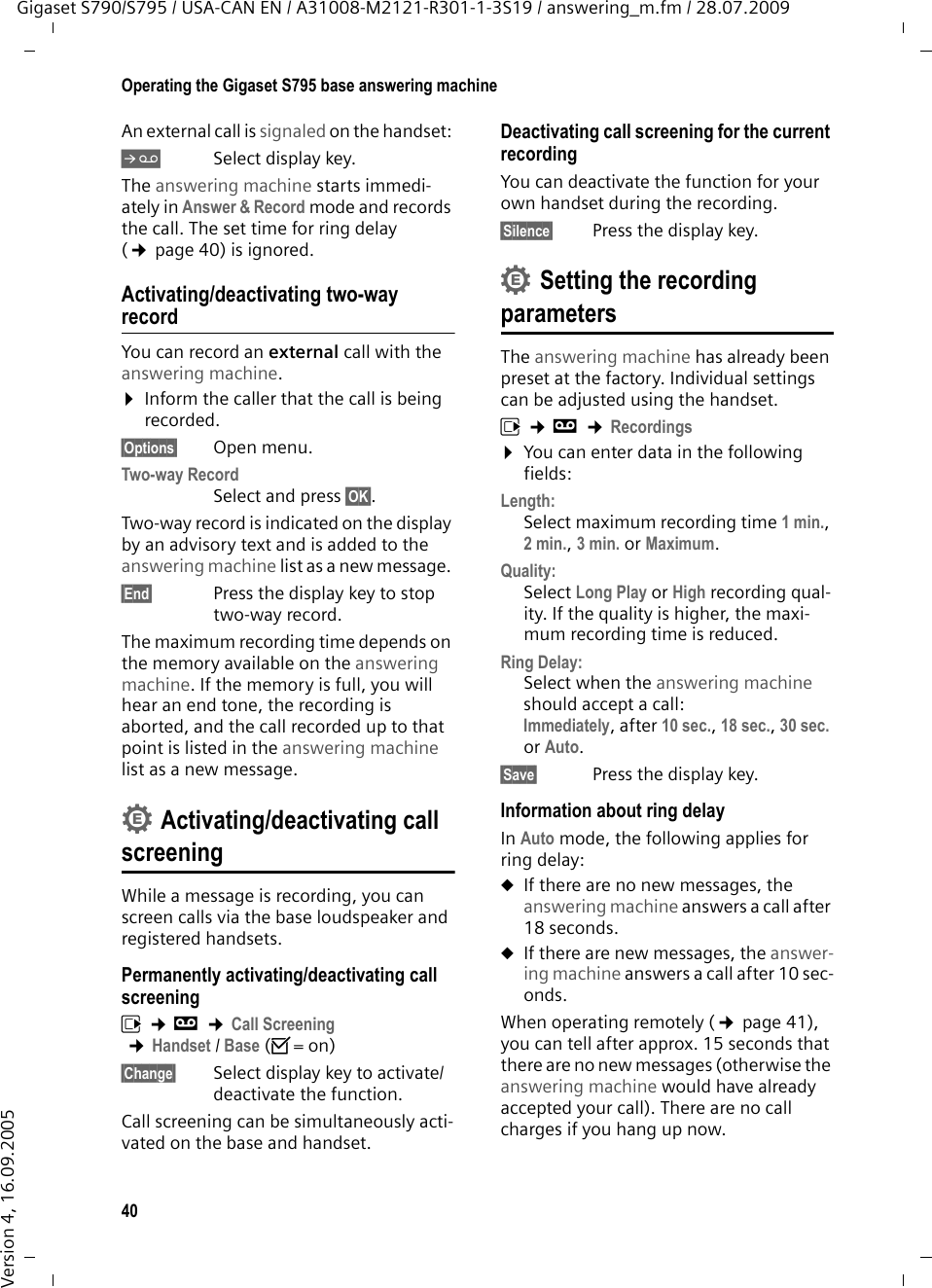 40Operating the Gigaset S795 base answering machineGigaset S790/S795 / USA-CAN EN / A31008-M2121-R301-1-3S19 / answering_m.fm / 28.07.2009Version 4, 16.09.2005An external call is signaled on the handset: ÔSelect display key. The answering machine starts immedi-ately in Answer &amp; Record mode and records the call. The set time for ring delay (¢page 40) is ignored.Activating/deactivating two-way recordYou can record an external call with the answering machine. ¤Inform the caller that the call is being recorded.§Options§ Open menu.Two-way Record Select and press §OK§. Two-way record is indicated on the display by an advisory text and is added to the answering machine list as a new message. §End§  Press the display key to stop two-way record.The maximum recording time depends on the memory available on the answering machine. If the memory is full, you will hear an end tone, the recording is aborted, and the call recorded up to that point is listed in the answering machine list as a new message. Activating/deactivating call screeningWhile a message is recording, you can screen calls via the base loudspeaker and registered handsets.Permanently activating/deactivating call screeningv ¢Ì ¢Call Screening ¢Handset / Base (³=on)§Change§ Select display key to activate/deactivate the function.Call screening can be simultaneously acti-vated on the base and handset. Deactivating call screening for the current recordingYou can deactivate the function for your own handset during the recording.§Silence§ Press the display key.Setting the recording parametersThe answering machine has already been preset at the factory. Individual settings can be adjusted using the handset.v ¢Ì ¢Recordings¤You can enter data in the following fields:Length:Select maximum recording time 1 min., 2 min., 3 min. or Maximum.Quality:Select Long Play or High recording qual-ity. If the quality is higher, the maxi-mum recording time is reduced.Ring Delay:Select when the answering machine should accept a call:Immediately, after 10 sec., 18 sec., 30 sec. or Auto.§Save§ Press the display key.Information about ring delayIn Auto mode, the following applies for ring delay: uIf there are no new messages, the answering machine answers a call after 18 seconds.uIf there are new messages, the answer-ing machine answers a call after 10 sec-onds. When operating remotely (¢page 41), you can tell after approx. 15 seconds that there are no new messages (otherwise the answering machine would have already accepted your call). There are no call charges if you hang up now.••