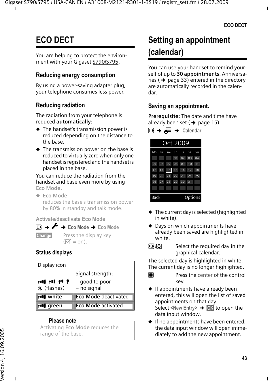 43ECO DECTGigaset S790/S795 / USA-CAN EN / A31008-M2121-R301-1-3S19 / registr_sett.fm / 28.07.2009Version 4, 16.09.2005ECO DECTYou are helping to protect the environ-ment with your Gigaset S790/S795.Reducing energy consumptionBy using a power-saving adapter plug, your telephone consumes less power.Reducing radiationThe radiation from your telephone is reduced automatically:uThe handset&apos;s transmission power is reduced depending on the distance to the base.uThe transmission power on the base is reduced to virtually zero when only one handset is registered and the handset is placed in the base.You can reduce the radiation from the handset and base even more by using Eco Mode.uEco Mode reduces the base&apos;s transmission power by 80% in standby and talk mode.Activate/deactivate Eco Modev ¢Ï ¢Eco Mode ¢Eco Mode§Change§  Press the display key (³=on).Status displaysSetting an appointment (calendar)You can use your handset to remind your-self of up to 30 appointments. Anniversa-ries (¢page 33) entered in the directory are automatically recorded in the calen-dar.Saving an appointment.Prerequisite: The date and time have already been set (¢page 15).v ¢Í ¢ CalendaruThe current day is selected (highlighted in white).uDays on which appointments have already been saved are highlighted in white.r/q  Select the required day in the graphical calendar. The selected day is highlighted in white. The current day is no longer highlighted.w Press the center of the control key.uIf appointments have already been entered, this will open the list of saved appointments on that day. Select &lt;New Entry&gt; ¢§OK§ to open the data input window.uIf no appointments have been entered, the data input window will open imme-diately to add the new appointment. Display iconÐiÑÒ|(flashes)Signal strength:– good to poor– no signalÐwhite Eco Mode deactivatedÐgreen Eco Mode activatedPlease noteActivating Eco Mode reduces the range of the base.Oct 2009Back OptionsMo Tu We Th Fr Sa Su01 02 03 0405 06 07 08 09 10 1112 13 14 15 16 17 1819 20 21 22 23 24 2526 27 28 29 30 31