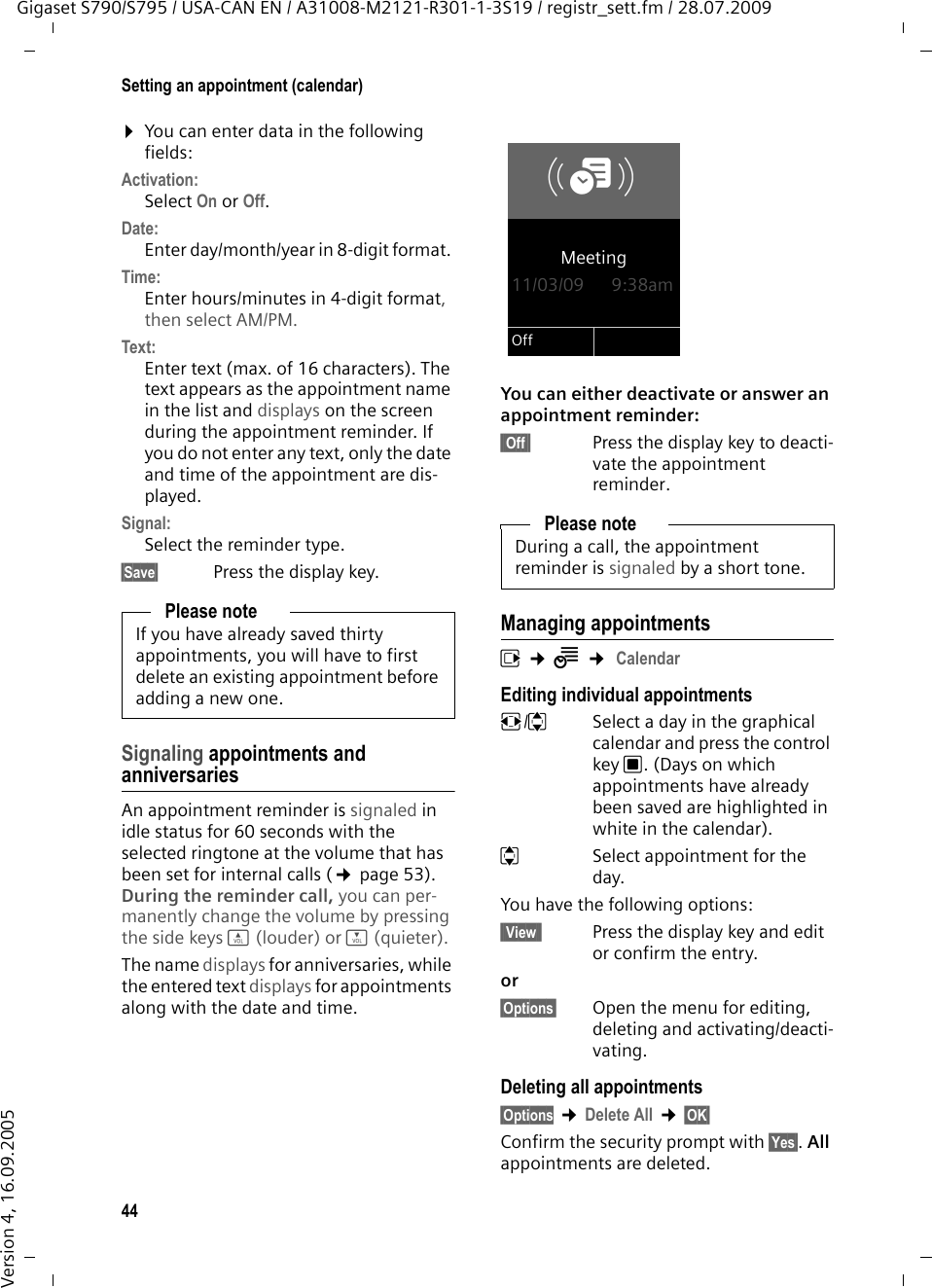 44Setting an appointment (calendar)Gigaset S790/S795 / USA-CAN EN / A31008-M2121-R301-1-3S19 / registr_sett.fm / 28.07.2009Version 4, 16.09.2005¤You can enter data in the following fields:Activation:Select On or Off.Date:Enter day/month/year in 8-digit format. Time:Enter hours/minutes in 4-digit format, then select AM/PM.Text: Enter text (max. of 16 characters). The text appears as the appointment name in the list and displays on the screen during the appointment reminder. If you do not enter any text, only the date and time of the appointment are dis-played.Signal:Select the reminder type.§Save§ Press the display key.Signaling appointments and anniversariesAn appointment reminder is signaled in idle status for 60 seconds with the selected ringtone at the volume that has been set for internal calls (¢page 53). During the reminder call, you can per-manently change the volume by pressing the side keys ø (louder) or ÷ (quieter).The name displays for anniversaries, while the entered text displays for appointments along with the date and time.You can either deactivate or answer an appointment reminder:§§Off§§  Press the display key to deacti-vate the appointment reminder.Managing appointmentsv ¢Í ¢ CalendarEditing individual appointmentsr/q  Select a day in the graphical calendar and press the control key w. (Days on which appointments have already been saved are highlighted in white in the calendar).q  Select appointment for the day.You have the following options:§§View§§  Press the display key and edit or confirm the entry.or §Options§ Open the menu for editing, deleting and activating/deacti-vating.Deleting all appointments§Options ¢Delete All ¢§OK§ Confirm the security prompt with §Yes§. All appointments are deleted.Please noteIf you have already saved thirty appointments, you will have to first delete an existing appointment before adding a new one.Please noteDuring a call, the appointment reminder is signaled by a short tone.ØáÚMeeting11/03/09 9:38amOff