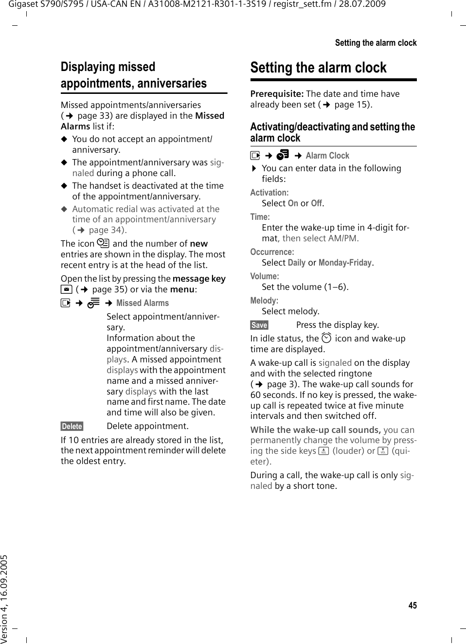 45Setting the alarm clockGigaset S790/S795 / USA-CAN EN / A31008-M2121-R301-1-3S19 / registr_sett.fm / 28.07.2009Version 4, 16.09.2005Displaying missed appointments, anniversariesMissed appointments/anniversaries (¢page 33) are displayed in the Missed Alarms list if: uYou do not accept an appointment/anniversary.uThe appointment/anniversary was sig-naled during a phone call.uThe handset is deactivated at the time of the appointment/anniversary.uAutomatic redial was activated at the time of an appointment/anniversary (¢page 34).The icon n and the number of new entries are shown in the display. The most recent entry is at the head of the list.Open the list by pressing the message key f(¢page 35) or via the menu:v ¢Í ¢Missed AlarmsSelect appointment/anniver-sary.Information about the appointment/anniversary dis-plays. A missed appointment displays with the appointment name and a missed anniver-sary displays with the last name and first name. The date and time will also be given.§Delete§ Delete appointment.If 10 entries are already stored in the list, the next appointment reminder will delete the oldest entry. Setting the alarm clockPrerequisite: The date and time have already been set (¢page 15).Activating/deactivating and setting the alarm clockv ¢á ¢Alarm Clock¤You can enter data in the following fields:Activation: Select On or Off.Time: Enter the wake-up time in 4-digit for-mat, then select AM/PM.Occurrence:Select Daily or Monday-Friday.Volume: Set the volume (1–6).Melody: Select melody.§Save§  Press the display key.In idle status, the ¼ icon and wake-up time are displayed.A wake-up call is signaled on the display and with the selected ringtone (¢page 3). The wake-up call sounds for 60 seconds. If no key is pressed, the wake-up call is repeated twice at five minute intervals and then switched off. While the wake-up call sounds, you can permanently change the volume by press-ing the side keys ø (louder) or ÷ (qui-eter).During a call, the wake-up call is only sig-naled by a short tone. 