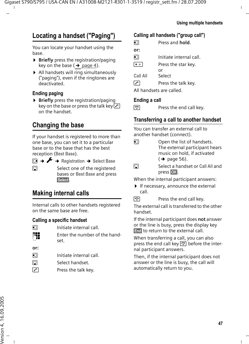 47Using multiple handsetsGigaset S790/S795 / USA-CAN EN / A31008-M2121-R301-1-3S19 / registr_sett.fm / 28.07.2009Version 4, 16.09.2005Locating a handset (&quot;Paging&quot;)You can locate your handset using the base. ¤Briefly press the registration/paging key on the base (¢page 4).¤All handsets will ring simultaneously (&quot;paging&quot;), even if the ringtones are deactivated.Ending paging¤Briefly press the registration/paging key on the base or press the talk key c on the handset.Changing the baseIf your handset is registered to more than one base, you can set it to a particular base or to the base that has the best reception (Best Base). v ¢Ï ¢Registration ¢Select BasesSelect one of the registered bases or Best Base and press §Select§.Making internal callsInternal calls to other handsets registered on the same base are free.Calling a specific handsetuInitiate internal call. ~Enter the number of the hand-set. or: uInitiate internal call. s Select handset.cPress the talk key.Calling all handsets (&quot;group call&quot;)u Press and hold. or: u  Initiate internal call. *Press the star key. orCall All SelectcPress the talk key.All handsets are called.Ending a calla  Press the end call key.Transferring a call to another handsetYou can transfer an external call to another handset (connect).u  Open the list of handsets. The external participant hears music on hold, if activated (¢page 56).sSelect a handset or Call All and press §OK§.When the internal participant answers:¤If necessary, announce the external call. a  Press the end call key.The external call is transferred to the other handset. If the internal participant does not answer or the line is busy, press the display key §End§ to return to the external call. When transferring a call, you can also press the end call key a before the inter-nal participant answers. Then, if the internal participant does not answer or the line is busy, the call will automatically return to you.