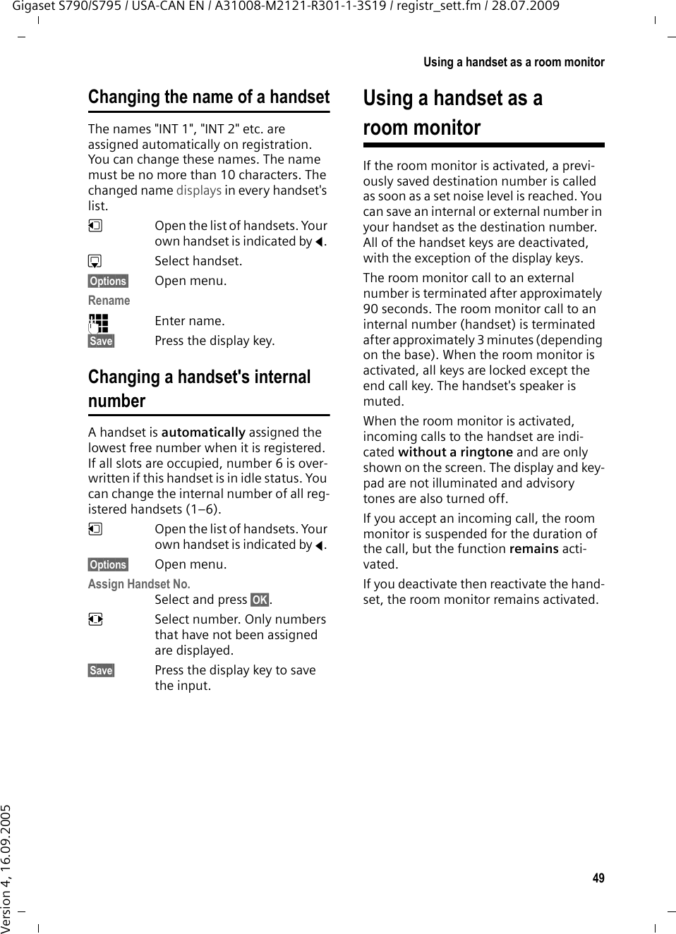 49Using a handset as a room monitorGigaset S790/S795 / USA-CAN EN / A31008-M2121-R301-1-3S19 / registr_sett.fm / 28.07.2009Version 4, 16.09.2005Changing the name of a handsetThe names &quot;INT 1&quot;, &quot;INT 2&quot; etc. are assigned automatically on registration. You can change these names. The name must be no more than 10 characters. The changed name displays in every handset&apos;s list.uOpen the list of handsets. Your own handset is indicated by f. sSelect handset.§Options§ Open menu.Rename~Enter name.§Save§ Press the display key.Changing a handset&apos;s internal numberA handset is automatically assigned the lowest free number when it is registered. If all slots are occupied, number 6 is over-written if this handset is in idle status. You can change the internal number of all reg-istered handsets (1–6). uOpen the list of handsets. Your own handset is indicated by f. §Options§ Open menu.Assign Handset No.Select and press §OK§.rSelect number. Only numbers that have not been assigned are displayed.§Save§ Press the display key to save the input.Using a handset as a room monitorIf the room monitor is activated, a previ-ously saved destination number is called as soon as a set noise level is reached. You can save an internal or external number in your handset as the destination number. All of the handset keys are deactivated, with the exception of the display keys.The room monitor call to an external number is terminated after approximately 90 seconds. The room monitor call to an internal number (handset) is terminated after approximately 3 minutes (depending on the base). When the room monitor is activated, all keys are locked except the end call key. The handset&apos;s speaker is muted. When the room monitor is activated, incoming calls to the handset are indi-cated without a ringtone and are only shown on the screen. The display and key-pad are not illuminated and advisory tones are also turned off.If you accept an incoming call, the room monitor is suspended for the duration of the call, but the function remains acti-vated.If you deactivate then reactivate the hand-set, the room monitor remains activated.