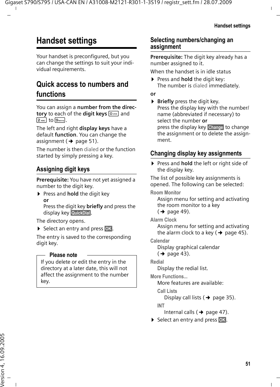 51Handset settingsGigaset S790/S795 / USA-CAN EN / A31008-M2121-R301-1-3S19 / registr_sett.fm / 28.07.2009Version 4, 16.09.2005Handset settingsYour handset is preconfigured, but you can change the settings to suit your indi-vidual requirements.Quick access to numbers and functionsYou can assign a number from the direc-tory to each of the digit keys Q and 2to O. The left and right display keys have a default function. You can change the assignment (¢page 51).The number is then dialed or the function started by simply pressing a key. Assigning digit keys Prerequisite: You have not yet assigned a number to the digit key.¤Press and hold the digit key orPress the digit key briefly and press the display key §QuickDial§.The directory opens.¤Select an entry and press §OK§.The entry is saved to the corresponding digit key.Selecting numbers/changing an assignmentPrerequisite: The digit key already has a number assigned to it.When the handset is in idle status ¤Press and hold the digit key: The number is dialed immediately.or ¤Briefly press the digit key.Press the display key with the number/name (abbreviated if necessary) to select the number or press the display key §Change§ to change the assignment or to delete the assign-ment.Changing display key assignments¤Press and hold the left or right side of the display key.The list of possible key assignments is opened. The following can be selected:Room MonitorAssign menu for setting and activating the room monitor to a key (¢page 49).Alarm ClockAssign menu for setting and activating the alarm clock to a key (¢page 45).CalendarDisplay graphical calendar (¢page 43).RedialDisplay the redial list.More Functions...More features are available:Call ListsDisplay call lists (¢page 35).INTInternal calls (¢page 47).¤Select an entry and press §OK§.Please noteIf you delete or edit the entry in the directory at a later date, this will not affect the assignment to the number key.