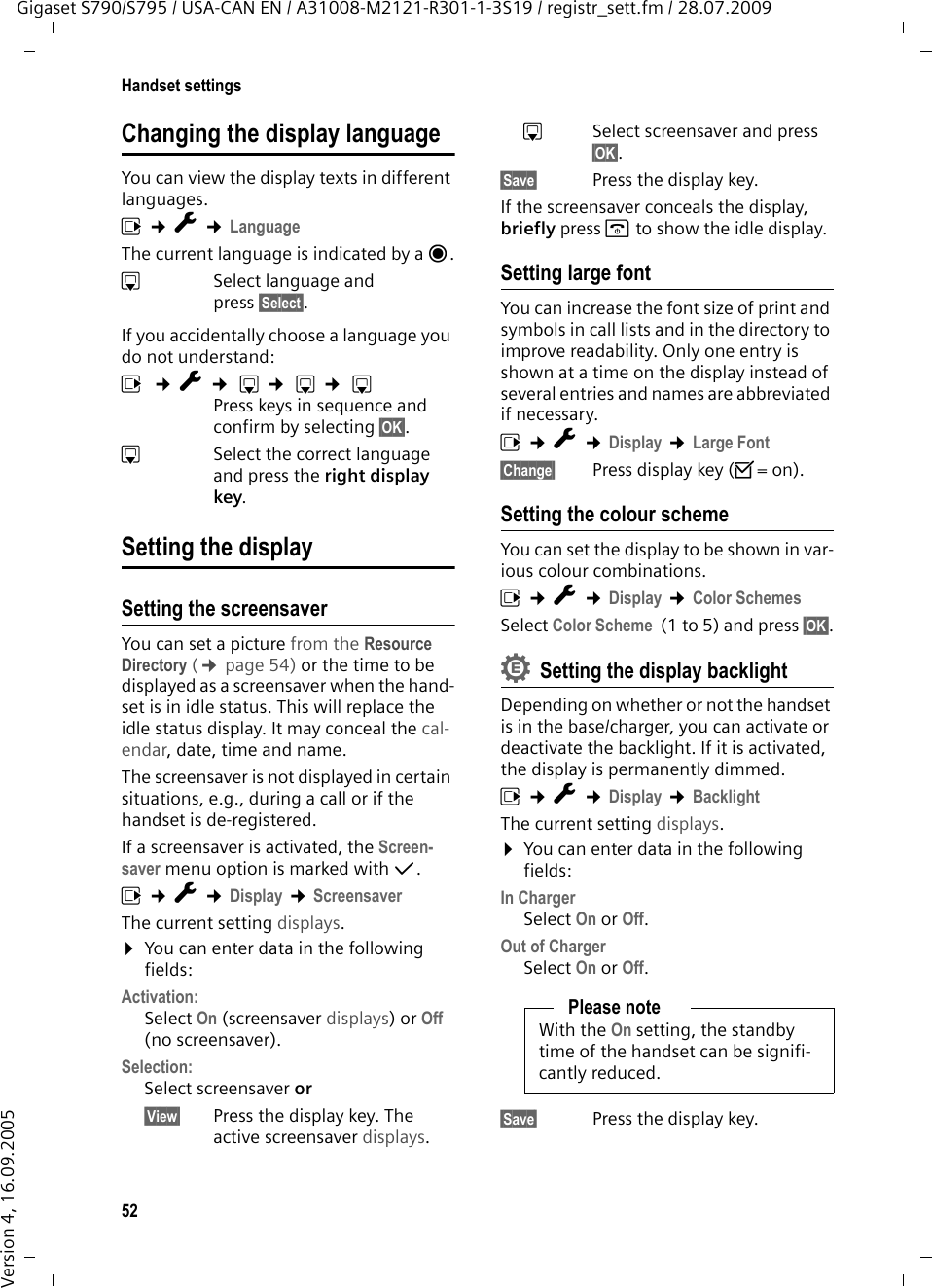 52Handset settingsGigaset S790/S795 / USA-CAN EN / A31008-M2121-R301-1-3S19 / registr_sett.fm / 28.07.2009Version 4, 16.09.2005Changing the display languageYou can view the display texts in different languages.v ¢Ï ¢LanguageThe current language is indicated by a Ø.sSelect language and press §Select§. If you accidentally choose a language you do not understand:v ¢Ï ¢ s ¢ s ¢ sPress keys in sequence and confirm by selecting §OK§.sSelect the correct language and press the right display key.Setting the displaySetting the screensaverYou can set a picture from the Resource Directory (¢page 54) or the time to be displayed as a screensaver when the hand-set is in idle status. This will replace the idle status display. It may conceal the cal-endar, date, time and name. The screensaver is not displayed in certain situations, e.g., during a call or if the handset is de-registered. If a screensaver is activated, the Screen-saver menu option is marked with μ. v ¢Ï ¢Display ¢ScreensaverThe current setting displays. ¤You can enter data in the following fields:Activation:Select On (screensaver displays) or Off (no screensaver).Selection:Select screensaver or§View§ Press the display key. The active screensaver displays.s  Select screensaver and press §OK§.§Save§  Press the display key.If the screensaver conceals the display, briefly press a to show the idle display.Setting large fontYou can increase the font size of print and symbols in call lists and in the directory to improve readability. Only one entry is shown at a time on the display instead of several entries and names are abbreviated if necessary.v ¢Ï ¢Display ¢Large Font§Change§ Press display key (³=on).Setting the colour schemeYou can set the display to be shown in var-ious colour combinations.v ¢Ï ¢Display ¢Color SchemesSelect Color Scheme  (1 to 5) and press §OK§.Setting the display backlightDepending on whether or not the handset is in the base/charger, you can activate or deactivate the backlight. If it is activated, the display is permanently dimmed.v ¢Ï ¢Display ¢BacklightThe current setting displays. ¤You can enter data in the following fields:In ChargerSelect On or Off.Out of ChargerSelect On or Off.§Save§ Press the display key. Please noteWith the On setting, the standby time of the handset can be signifi-cantly reduced.•