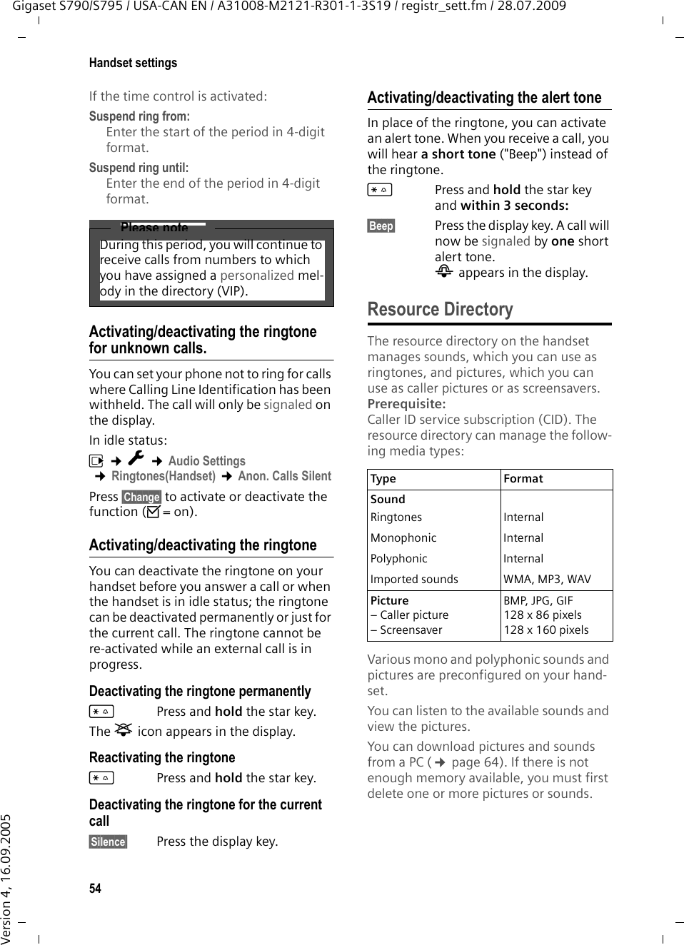 54Handset settingsGigaset S790/S795 / USA-CAN EN / A31008-M2121-R301-1-3S19 / registr_sett.fm / 28.07.2009Version 4, 16.09.2005If the time control is activated:Suspend ring from: Enter the start of the period in 4-digit format.Suspend ring until:Enter the end of the period in 4-digit format.Activating/deactivating the ringtone for unknown calls.You can set your phone not to ring for calls where Calling Line Identification has been withheld. The call will only be signaled on the display.In idle status:v ¢Ï ¢Audio Settings ¢Ringtones(Handset) ¢Anon. Calls SilentPress §Change§ to activate or deactivate the function (³= on).Activating/deactivating the ringtoneYou can deactivate the ringtone on your handset before you answer a call or when the handset is in idle status; the ringtone can be deactivated permanently or just for the current call. The ringtone cannot be re-activated while an external call is in progress.Deactivating the ringtone permanently*Press and hold the star key.The ó icon appears in the display.Reactivating the ringtone*Press and hold the star key.Deactivating the ringtone for the current call§Silence§ Press the display key.Activating/deactivating the alert toneIn place of the ringtone, you can activate an alert tone. When you receive a call, you will hear a short tone (&quot;Beep&quot;) instead of the ringtone.*Press and hold the star key and within 3 seconds:§Beep§ Press the display key. A call will now be signaled by one short alert tone. ñ appears in the display.Resource DirectoryThe resource directory on the handset manages sounds, which you can use as ringtones, and pictures, which you can use as caller pictures or as screensavers. Prerequisite: Caller ID service subscription (CID). The resource directory can manage the follow-ing media types:Various mono and polyphonic sounds and pictures are preconfigured on your hand-set. You can listen to the available sounds and view the pictures.You can download pictures and sounds from a PC (¢page 64). If there is not enough memory available, you must first delete one or more pictures or sounds.Please noteDuring this period, you will continue to receive calls from numbers to which you have assigned a personalized mel-ody in the directory (VIP).Type Format Sound Ringtones InternalMonophonic InternalPolyphonic InternalImported sounds WMA, MP3, WAVPicture – Caller picture – ScreensaverBMP, JPG, GIF128 x 86 pixels128 x 160 pixels