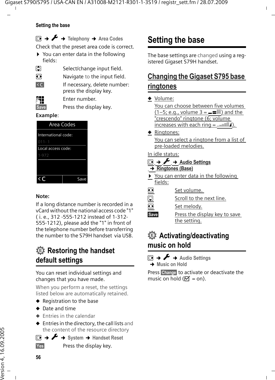 56Setting the baseGigaset S790/S795 / USA-CAN EN / A31008-M2121-R301-1-3S19 / registr_sett.fm / 28.07.2009Version 4, 16.09.2005v ¢Ï ¢Telephony ¢Area CodesCheck that the preset area code is correct.¤You can enter data in the following fields:qSelect/change input field. rNavigate to the input field.ÑIf necessary, delete number: press the display key.~Enter number.§Save§ Press the display key.Example:Note:If a long distance number is recorded in a vCard without the national access code &quot;1&quot; ( i. e., 312 -555-1212 instead of 1-312-555-1212), please add the &quot;1&quot; in front of the telephone number before transferring the number to the S79H handset  via USB. Restoring the handset default settingsYou can reset individual settings and changes that you have made.When you perform a reset, the settings listed below are automatically retained. uRegistration to the baseuDate and timeuEntries in the calendaruEntries in the directory, the call lists and the content of the resource directoryv ¢Ï ¢System ¢Handset Reset§Yes§ Press the display key.Setting the baseThe base settings are changed using a reg-istered Gigaset S79H handset.Changing the Gigaset S795 base ringtonesuVolume:You can choose between five volumes (1–5; e.g., volume 3 = Š) and the &quot;crescendo&quot; ringtone (6; volume increases with each ring = ‡). uRingtones:You can select a ringtone from a list of pre-loaded melodies.In idle status:v ¢Ï ¢Audio Settings ¢Ringtones (Base)¤You can enter data in the following fields:rSet volume. sScroll to the next line.rSet melody.§Save§ Press the display key to save the setting.Activating/deactivating music on holdv ¢Ï ¢Audio Settings ¢Music on HoldPress §Change§ to activate or deactivate the music on hold (³ = on).Area CodesInternational code:011- 1Local access code:1-972ÛSave••