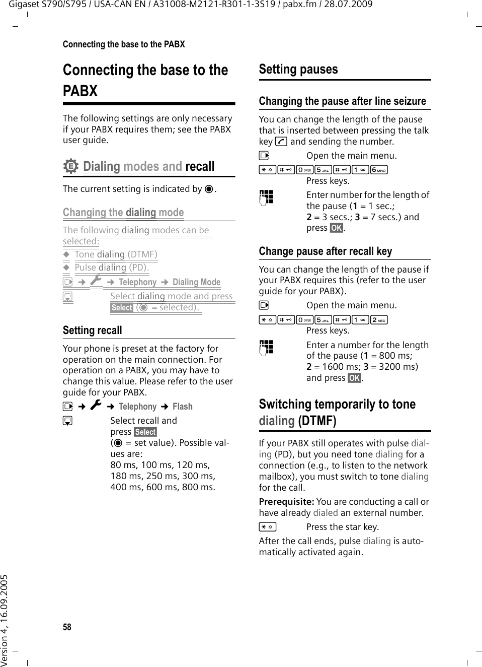58Connecting the base to the PABXGigaset S790/S795 / USA-CAN EN / A31008-M2121-R301-1-3S19 / pabx.fm / 28.07.2009Version 4, 16.09.2005Connecting the base to the PABXThe following settings are only necessary if your PABX requires them; see the PABX user guide.Dialing modes and recallThe current setting is indicated by Ø.Changing the dialing modeThe following dialing modes can be selected:uTone dialing (DTMF)uPulse dialing (PD).v ¢Ï ¢Telephony ¢Dialing ModesSelect dialing mode and press §Select§ (Ø=selected). Setting recall Your phone is preset at the factory for operation on the main connection. For operation on a PABX, you may have to change this value. Please refer to the user guide for your PABX.v ¢Ï ¢Telephony ¢FlashsSelect recall and press §Select§ (Ø = set value). Possible val-ues are: 80 ms, 100 ms, 120 ms, 180 ms, 250 ms, 300 ms, 400 ms, 600 ms, 800 ms.Setting pausesChanging the pause after line seizureYou can change the length of the pause that is inserted between pressing the talk key c and sending the number. v  Open the main menu.*#Q5#LPress keys. ~Enter number for the length of the pause (1= 1 sec.; 2=3secs.; 3= 7 secs.) and press §OK§.Change pause after recall keyYou can change the length of the pause if your PABX requires this (refer to the user guide for your PABX). v  Open the main menu.*#Q5#2Press keys. ~Enter a number for the length of the pause (1= 800 ms; 2=1600ms; 3=3200ms) and press §OK§. Switching temporarily to tone dialing (DTMF)If your PABX still operates with pulse dial-ing (PD), but you need tone dialing for a connection (e.g., to listen to the network mailbox), you must switch to tone dialing for the call.Prerequisite: You are conducting a call or have already dialed an external number.*Press the star key.After the call ends, pulse dialing is auto-matically activated again.•