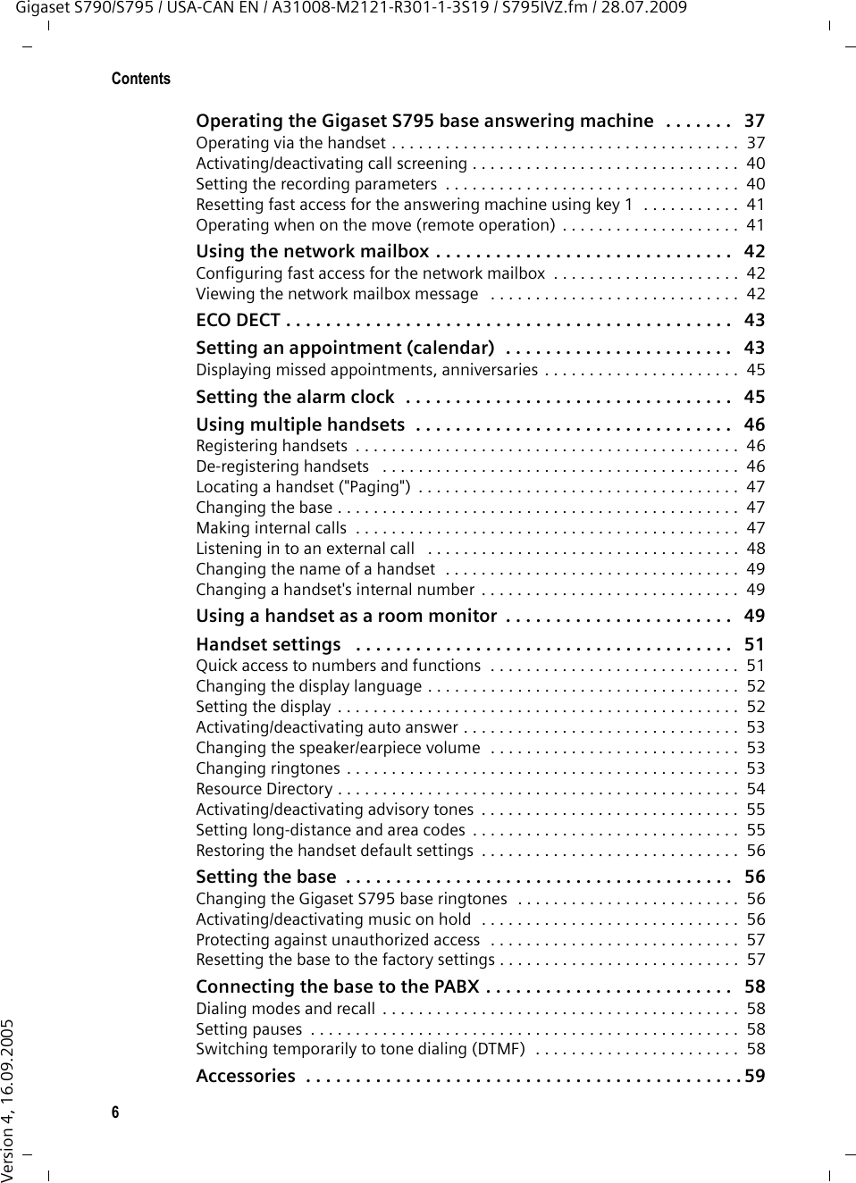 6ContentsGigaset S790/S795 / USA-CAN EN / A31008-M2121-R301-1-3S19 / S795IVZ.fm / 28.07.2009Version 4, 16.09.2005Operating the Gigaset S795 base answering machine  . . . . . . .   37Operating via the handset . . . . . . . . . . . . . . . . . . . . . . . . . . . . . . . . . . . . . . .  37Activating/deactivating call screening . . . . . . . . . . . . . . . . . . . . . . . . . . . . . .  40Setting the recording parameters  . . . . . . . . . . . . . . . . . . . . . . . . . . . . . . . . .  40Resetting fast access for the answering machine using key 1  . . . . . . . . . . .  41Operating when on the move (remote operation)  . . . . . . . . . . . . . . . . . . . .  41Using the network mailbox . . . . . . . . . . . . . . . . . . . . . . . . . . . . . .   42Configuring fast access for the network mailbox  . . . . . . . . . . . . . . . . . . . . .  42Viewing the network mailbox message   . . . . . . . . . . . . . . . . . . . . . . . . . . . .  42ECO DECT . . . . . . . . . . . . . . . . . . . . . . . . . . . . . . . . . . . . . . . . . . . . .   43Setting an appointment (calendar)  . . . . . . . . . . . . . . . . . . . . . . .   43Displaying missed appointments, anniversaries . . . . . . . . . . . . . . . . . . . . . .  45Setting the alarm clock  . . . . . . . . . . . . . . . . . . . . . . . . . . . . . . . . .   45Using multiple handsets  . . . . . . . . . . . . . . . . . . . . . . . . . . . . . . . .   46Registering handsets  . . . . . . . . . . . . . . . . . . . . . . . . . . . . . . . . . . . . . . . . . . .  46De-registering handsets   . . . . . . . . . . . . . . . . . . . . . . . . . . . . . . . . . . . . . . . .  46Locating a handset (&quot;Paging&quot;)  . . . . . . . . . . . . . . . . . . . . . . . . . . . . . . . . . . . .  47Changing the base . . . . . . . . . . . . . . . . . . . . . . . . . . . . . . . . . . . . . . . . . . . . .  47Making internal calls  . . . . . . . . . . . . . . . . . . . . . . . . . . . . . . . . . . . . . . . . . . .  47Listening in to an external call   . . . . . . . . . . . . . . . . . . . . . . . . . . . . . . . . . . .  48Changing the name of a handset  . . . . . . . . . . . . . . . . . . . . . . . . . . . . . . . . .  49Changing a handset&apos;s internal number  . . . . . . . . . . . . . . . . . . . . . . . . . . . . .  49Using a handset as a room monitor  . . . . . . . . . . . . . . . . . . . . . . .   49Handset settings   . . . . . . . . . . . . . . . . . . . . . . . . . . . . . . . . . . . . . .   51Quick access to numbers and functions  . . . . . . . . . . . . . . . . . . . . . . . . . . . .  51Changing the display language . . . . . . . . . . . . . . . . . . . . . . . . . . . . . . . . . . .  52Setting the display  . . . . . . . . . . . . . . . . . . . . . . . . . . . . . . . . . . . . . . . . . . . . .  52Activating/deactivating auto answer . . . . . . . . . . . . . . . . . . . . . . . . . . . . . . .  53Changing the speaker/earpiece volume  . . . . . . . . . . . . . . . . . . . . . . . . . . . .  53Changing ringtones . . . . . . . . . . . . . . . . . . . . . . . . . . . . . . . . . . . . . . . . . . . .  53Resource Directory . . . . . . . . . . . . . . . . . . . . . . . . . . . . . . . . . . . . . . . . . . . . .  54Activating/deactivating advisory tones  . . . . . . . . . . . . . . . . . . . . . . . . . . . . .  55Setting long-distance and area codes  . . . . . . . . . . . . . . . . . . . . . . . . . . . . . .  55Restoring the handset default settings  . . . . . . . . . . . . . . . . . . . . . . . . . . . . .  56Setting the base  . . . . . . . . . . . . . . . . . . . . . . . . . . . . . . . . . . . . . . .   56Changing the Gigaset S795 base ringtones  . . . . . . . . . . . . . . . . . . . . . . . . .  56Activating/deactivating music on hold  . . . . . . . . . . . . . . . . . . . . . . . . . . . . .  56Protecting against unauthorized access  . . . . . . . . . . . . . . . . . . . . . . . . . . . .  57Resetting the base to the factory settings . . . . . . . . . . . . . . . . . . . . . . . . . . .  57Connecting the base to the PABX . . . . . . . . . . . . . . . . . . . . . . . . .   58Dialing modes and recall  . . . . . . . . . . . . . . . . . . . . . . . . . . . . . . . . . . . . . . . .  58Setting pauses  . . . . . . . . . . . . . . . . . . . . . . . . . . . . . . . . . . . . . . . . . . . . . . . .  58Switching temporarily to tone dialing (DTMF)  . . . . . . . . . . . . . . . . . . . . . . .  58Accessories  . . . . . . . . . . . . . . . . . . . . . . . . . . . . . . . . . . . . . . . . . . . . 59