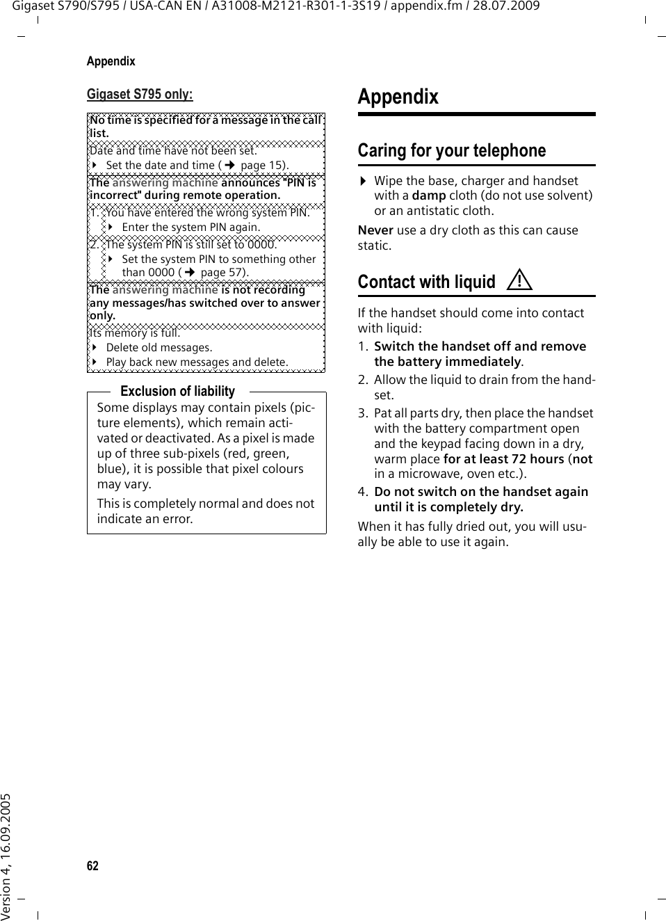 62AppendixGigaset S790/S795 / USA-CAN EN / A31008-M2121-R301-1-3S19 / appendix.fm / 28.07.2009Version 4, 16.09.2005Gigaset S795 only: AppendixCaring for your telephone¤Wipe the base, charger and handset with a damp cloth (do not use solvent) or an antistatic cloth. Never use a dry cloth as this can cause static. Contact with liquidIf the handset should come into contact with liquid:1. Switch the handset off and remove the battery immediately.2. Allow the liquid to drain from the hand-set.3. Pat all parts dry, then place the handset with the battery compartment open and the keypad facing down in a dry, warm place for at least 72 hours (not in a microwave, oven etc.).4. Do not switch on the handset again until it is completely dry. When it has fully dried out, you will usu-ally be able to use it again.No time is specified for a message in the call list. Date and time have not been set.¥Set the date and time (¢page 15).The answering machine announces &quot;PIN is incorrect&quot; during remote operation. 1. You have entered the wrong system PIN. ¥Enter the system PIN again. 2. The system PIN is still set to 0000.¥Set the system PIN to something other than 0000 (¢page 57).The answering machine is not recording any messages/has switched over to answer only. Its memory is full.¥Delete old messages.¥Play back new messages and delete.Exclusion of liabilitySome displays may contain pixels (pic-ture elements), which remain acti-vated or deactivated. As a pixel is made up of three sub-pixels (red, green, blue), it is possible that pixel colours may vary.This is completely normal and does not indicate an error.!
