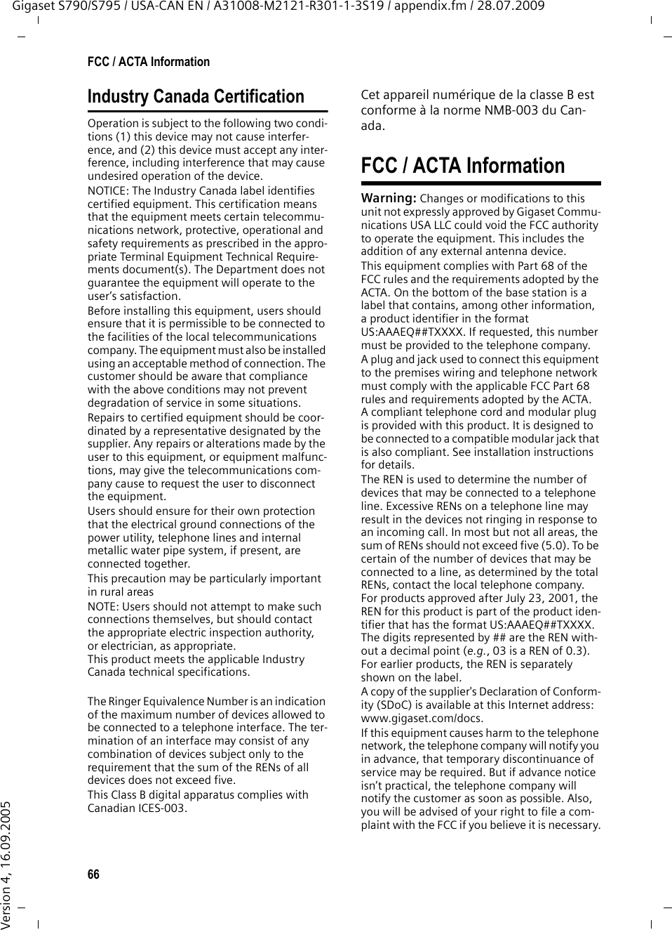 66FCC / ACTA InformationGigaset S790/S795 / USA-CAN EN / A31008-M2121-R301-1-3S19 / appendix.fm / 28.07.2009Version 4, 16.09.2005Industry Canada CertificationOperation is subject to the following two condi-tions (1) this device may not cause interfer-ence, and (2) this device must accept any inter-ference, including interference that may cause undesired operation of the device.NOTICE: The Industry Canada label identifies certified equipment. This certification means that the equipment meets certain telecommu-nications network, protective, operational and safety requirements as prescribed in the appro-priate Terminal Equipment Technical Require-ments document(s). The Department does not guarantee the equipment will operate to the user’s satisfaction.Before installing this equipment, users should ensure that it is permissible to be connected to the facilities of the local telecommunications company. The equipment must also be installed using an acceptable method of connection. The customer should be aware that compliance with the above conditions may not prevent degradation of service in some situations.Repairs to certified equipment should be coor-dinated by a representative designated by the supplier. Any repairs or alterations made by the user to this equipment, or equipment malfunc-tions, may give the telecommunications com-pany cause to request the user to disconnect the equipment.Users should ensure for their own protection that the electrical ground connections of the power utility, telephone lines and internal metallic water pipe system, if present, are connected together.This precaution may be particularly important in rural areasNOTE: Users should not attempt to make such connections themselves, but should contact the appropriate electric inspection authority, or electrician, as appropriate.This product meets the applicable Industry Canada technical specifications.The Ringer Equivalence Number is an indication of the maximum number of devices allowed to be connected to a telephone interface. The ter-mination of an interface may consist of any combination of devices subject only to the requirement that the sum of the RENs of all devices does not exceed five.This Class B digital apparatus complies with Canadian ICES-003.Cet appareil numérique de la classe B est conforme à la norme NMB-003 du Can-ada.FCC / ACTA InformationWarning: Changes or modifications to this unit not expressly approved by Gigaset Commu-nications USA LLC could void the FCC authority to operate the equipment. This includes the addition of any external antenna device.This equipment complies with Part 68 of the FCC rules and the requirements adopted by the ACTA. On the bottom of the base station is a label that contains, among other information, a product identifier in the format US:AAAEQ##TXXXX. If requested, this number must be provided to the telephone company.A plug and jack used to connect this equipment to the premises wiring and telephone network must comply with the applicable FCC Part 68 rules and requirements adopted by the ACTA. A compliant telephone cord and modular plug is provided with this product. It is designed to be connected to a compatible modular jack that is also compliant. See installation instructions for details.The REN is used to determine the number of devices that may be connected to a telephone line. Excessive RENs on a telephone line may result in the devices not ringing in response to an incoming call. In most but not all areas, the sum of RENs should not exceed five (5.0). To be certain of the number of devices that may be connected to a line, as determined by the total RENs, contact the local telephone company. For products approved after July 23, 2001, the REN for this product is part of the product iden-tifier that has the format US:AAAEQ##TXXXX. The digits represented by ## are the REN with-out a decimal point (e.g., 03 is a REN of 0.3). For earlier products, the REN is separately shown on the label.A copy of the supplier&apos;s Declaration of Conform-ity (SDoC) is available at this Internet address: www.gigaset.com/docs.If this equipment causes harm to the telephone network, the telephone company will notify you in advance, that temporary discontinuance of service may be required. But if advance notice isn’t practical, the telephone company will notify the customer as soon as possible. Also, you will be advised of your right to file a com-plaint with the FCC if you believe it is necessary.