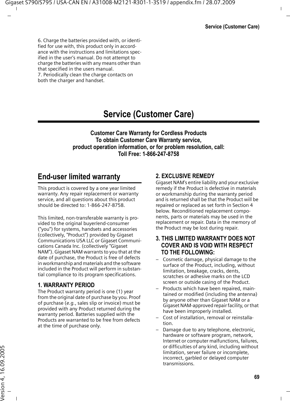 69Service (Customer Care)Gigaset S790/S795 / USA-CAN EN / A31008-M2121-R301-1-3S19 / appendix.fm / 28.07.2009Version 4, 16.09.20056. Charge the batteries provided with, or identi-fied for use with, this product only in accord-ance with the instructions and limitations spec-ified in the user’s manual. Do not attempt to charge the batteries with any means other than that specified in the users manual.7. Periodically clean the charge contacts on both the charger and handset.Service (Customer Care)Customer Care Warranty for Cordless ProductsTo obtain Customer Care Warranty service,product operation information, or for problem resolution, call:Toll Free: 1-866-247-8758End-user limited warrantyThis product is covered by a one year limited warranty. Any repair replacement or warranty service, and all questions about this product should be directed to: 1-866-247-8758.This limited, non-transferable warranty is pro-vided to the original buyer/end-consumer (&quot;you&quot;) for systems, handsets and accessories (collectively, &quot;Product&quot;) provided by Gigaset Communications USA LLC or Gigaset Communi-cations Canada Inc. (collectively &quot;Gigaset NAM&quot;). Gigaset NAM warrants to you that at the date of purchase, the Product is free of defects in workmanship and materials and the software included in the Product will perform in substan-tial compliance to its program specifications.1. WARRANTY PERIODThe Product warranty period is one (1) year from the original date of purchase by you. Proof of purchase (e.g., sales slip or invoice) must be provided with any Product returned during the warranty period. Batteries supplied with the Products are warranted to be free from defects at the time of purchase only.2. EXCLUSIVE REMEDYGigaset NAM&apos;s entire liability and your exclusive remedy if the Product is defective in materials or workmanship during the warranty period and is returned shall be that the Product will be repaired or replaced as set forth in Section 4 below. Reconditioned replacement compo-nents, parts or materials may be used in the replacement or repair. Data in the memory of the Product may be lost during repair.3. THIS LIMITED WARRANTY DOES NOT COVER AND IS VOID WITH RESPECT TO THE FOLLOWING:– Cosmetic damage, physical damage to the surface of the Product, including, without limitation, breakage, cracks, dents, scratches or adhesive marks on the LCD screen or outside casing of the Product.– Products which have been repaired, main-tained or modified (including the antenna) by anyone other than Gigaset NAM or a Gigaset NAM-approved repair facility, or that have been improperly installed. – Cost of installation, removal or reinstalla-tion.– Damage due to any telephone, electronic, hardware or software program, network, Internet or computer malfunctions, failures, or difficulties of any kind, including without limitation, server failure or incomplete, incorrect, garbled or delayed computer transmissions.