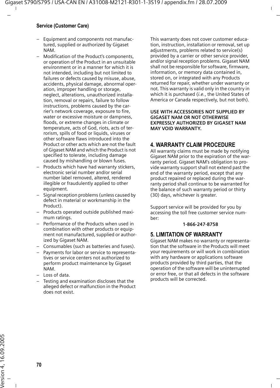 70Service (Customer Care)Gigaset S790/S795 / USA-CAN EN / A31008-M2121-R301-1-3S19 / appendix.fm / 28.07.2009Version 4, 16.09.2005– Equipment and components not manufac-tured, supplied or authorized by Gigaset NAM.– Modification of the Product&apos;s components, or operation of the Product in an unsuitable environment or in a manner for which it is not intended, including but not limited to failures or defects caused by misuse, abuse, accidents, physical damage, abnormal oper-ation, improper handling or storage, neglect, alterations, unauthorized installa-tion, removal or repairs, failure to follow instructions, problems caused by the car-rier&apos;s network coverage, exposure to fire, water or excessive moisture or dampness, floods, or extreme changes in climate or temperature, acts of God, riots, acts of ter-rorism, spills of food or liquids, viruses or other software flaws introduced into the Product or other acts which are not the fault of Gigaset NAM and which the Product is not specified to tolerate, including damage caused by mishandling or blown fuses.– Products which have had warranty stickers, electronic serial number and/or serial number label removed, altered, rendered illegible or fraudulently applied to other equipment.– Signal reception problems (unless caused by defect in material or workmanship in the Product).– Products operated outside published maxi-mum ratings.– Performance of the Products when used in combination with other products or equip-ment not manufactured, supplied or author-ized by Gigaset NAM.– Consumables (such as batteries and fuses).– Payments for labor or service to representa-tives or service centers not authorized to perform product maintenance by Gigaset NAM.–Loss of data.– Testing and examination discloses that the alleged defect or malfunction in the Product does not exist.This warranty does not cover customer educa-tion, instruction, installation or removal, set up adjustments, problems related to service(s) provided by a carrier or other service provider, and/or signal reception problems. Gigaset NAM shall not be responsible for software, firmware, information, or memory data contained in, stored on, or integrated with any Products returned for repair, whether under warranty or not. This warranty is valid only in the country in which it is purchased (i.e., the United States of America or Canada respectively, but not both).USE WITH ACCESSORIES NOT SUPPLIED BY GIGASET NAM OR NOT OTHERWISE EXPRESSLY AUTHORIZED BY GIGASET NAM MAY VOID WARRANTY.4. WARRANTY CLAIM PROCEDUREAll warranty claims must be made by notifying Gigaset NAM prior to the expiration of the war-ranty period. Gigaset NAM&apos;s obligation to pro-vide warranty support shall not extend past the end of the warranty period, except that any product repaired or replaced during the war-ranty period shall continue to be warranted for the balance of such warranty period or thirty (30) days, whichever is greater.Support service will be provided for you by accessing the toll free customer service num-ber:1-866-247-87585. LIMITATION OF WARRANTYGigaset NAM makes no warranty or representa-tion that the software in the Products will meet your requirements or will work in combination with any hardware or applications software products provided by third parties, that the operation of the software will be uninterrupted or error free, or that all defects in the software products will be corrected.