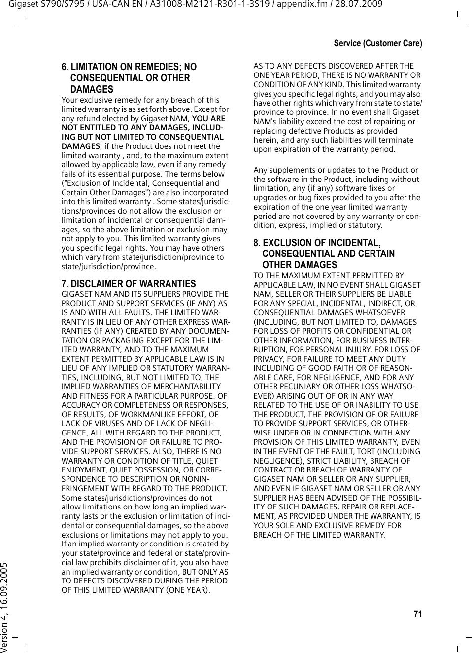 71Service (Customer Care)Gigaset S790/S795 / USA-CAN EN / A31008-M2121-R301-1-3S19 / appendix.fm / 28.07.2009Version 4, 16.09.20056. LIMITATION ON REMEDIES; NO CONSEQUENTIAL OR OTHER DAMAGESYour exclusive remedy for any breach of this limited warranty is as set forth above. Except for any refund elected by Gigaset NAM, YOU ARE NOT ENTITLED TO ANY DAMAGES, INCLUD-ING BUT NOT LIMITED TO CONSEQUENTIAL DAMAGES, if the Product does not meet the limited warranty , and, to the maximum extent allowed by applicable law, even if any remedy fails of its essential purpose. The terms below (&quot;Exclusion of Incidental, Consequential and Certain Other Damages&quot;) are also incorporated into this limited warranty . Some states/jurisdic-tions/provinces do not allow the exclusion or limitation of incidental or consequential dam-ages, so the above limitation or exclusion may not apply to you. This limited warranty gives you specific legal rights. You may have others which vary from state/jurisdiction/province to state/jurisdiction/province.7. DISCLAIMER OF WARRANTIESGIGASET NAM AND ITS SUPPLIERS PROVIDE THE PRODUCT AND SUPPORT SERVICES (IF ANY) AS IS AND WITH ALL FAULTS. THE LIMITED WAR-RANTY IS IN LIEU OF ANY OTHER EXPRESS WAR-RANTIES (IF ANY) CREATED BY ANY DOCUMEN-TATION OR PACKAGING EXCEPT FOR THE LIM-ITED WARRANTY, AND TO THE MAXIMUM EXTENT PERMITTED BY APPLICABLE LAW IS IN LIEU OF ANY IMPLIED OR STATUTORY WARRAN-TIES, INCLUDING, BUT NOT LIMITED TO, THE IMPLIED WARRANTIES OF MERCHANTABILITY AND FITNESS FOR A PARTICULAR PURPOSE, OF ACCURACY OR COMPLETENESS OR RESPONSES, OF RESULTS, OF WORKMANLIKE EFFORT, OF LACK OF VIRUSES AND OF LACK OF NEGLI-GENCE, ALL WITH REGARD TO THE PRODUCT, AND THE PROVISION OF OR FAILURE TO PRO-VIDE SUPPORT SERVICES. ALSO, THERE IS NO WARRANTY OR CONDITION OF TITLE, QUIET ENJOYMENT, QUIET POSSESSION, OR CORRE-SPONDENCE TO DESCRIPTION OR NONIN-FRINGEMENT WITH REGARD TO THE PRODUCT. Some states/jurisdictions/provinces do not allow limitations on how long an implied war-ranty lasts or the exclusion or limitation of inci-dental or consequential damages, so the above exclusions or limitations may not apply to you. If an implied warranty or condition is created by your state/province and federal or state/provin-cial law prohibits disclaimer of it, you also have an implied warranty or condition, BUT ONLY AS TO DEFECTS DISCOVERED DURING THE PERIOD OF THIS LIMITED WARRANTY (ONE YEAR). AS TO ANY DEFECTS DISCOVERED AFTER THE ONE YEAR PERIOD, THERE IS NO WARRANTY OR CONDITION OF ANY KIND. This limited warranty gives you specific legal rights, and you may also have other rights which vary from state to state/province to province. In no event shall Gigaset NAM&apos;s liability exceed the cost of repairing or replacing defective Products as provided herein, and any such liabilities will terminate upon expiration of the warranty period.Any supplements or updates to the Product or the software in the Product, including without limitation, any (if any) software fixes or upgrades or bug fixes provided to you after the expiration of the one year limited warranty period are not covered by any warranty or con-dition, express, implied or statutory.8. EXCLUSION OF INCIDENTAL, CONSEQUENTIAL AND CERTAIN OTHER DAMAGESTO THE MAXIMUM EXTENT PERMITTED BY APPLICABLE LAW, IN NO EVENT SHALL GIGASET NAM, SELLER OR THEIR SUPPLIERS BE LIABLE FOR ANY SPECIAL, INCIDENTAL, INDIRECT, OR CONSEQUENTIAL DAMAGES WHATSOEVER (INCLUDING, BUT NOT LIMITED TO, DAMAGES FOR LOSS OF PROFITS OR CONFIDENTIAL OR OTHER INFORMATION, FOR BUSINESS INTER-RUPTION, FOR PERSONAL INJURY, FOR LOSS OF PRIVACY, FOR FAILURE TO MEET ANY DUTY INCLUDING OF GOOD FAITH OR OF REASON-ABLE CARE, FOR NEGLIGENCE, AND FOR ANY OTHER PECUNIARY OR OTHER LOSS WHATSO-EVER) ARISING OUT OF OR IN ANY WAY RELATED TO THE USE OF OR INABILITY TO USE THE PRODUCT, THE PROVISION OF OR FAILURE TO PROVIDE SUPPORT SERVICES, OR OTHER-WISE UNDER OR IN CONNECTION WITH ANY PROVISION OF THIS LIMITED WARRANTY, EVEN IN THE EVENT OF THE FAULT, TORT (INCLUDING NEGLIGENCE), STRICT LIABILITY, BREACH OF CONTRACT OR BREACH OF WARRANTY OF GIGASET NAM OR SELLER OR ANY SUPPLIER, AND EVEN IF GIGASET NAM OR SELLER OR ANY SUPPLIER HAS BEEN ADVISED OF THE POSSIBIL-ITY OF SUCH DAMAGES. REPAIR OR REPLACE-MENT, AS PROVIDED UNDER THE WARRANTY, IS YOUR SOLE AND EXCLUSIVE REMEDY FOR BREACH OF THE LIMITED WARRANTY.