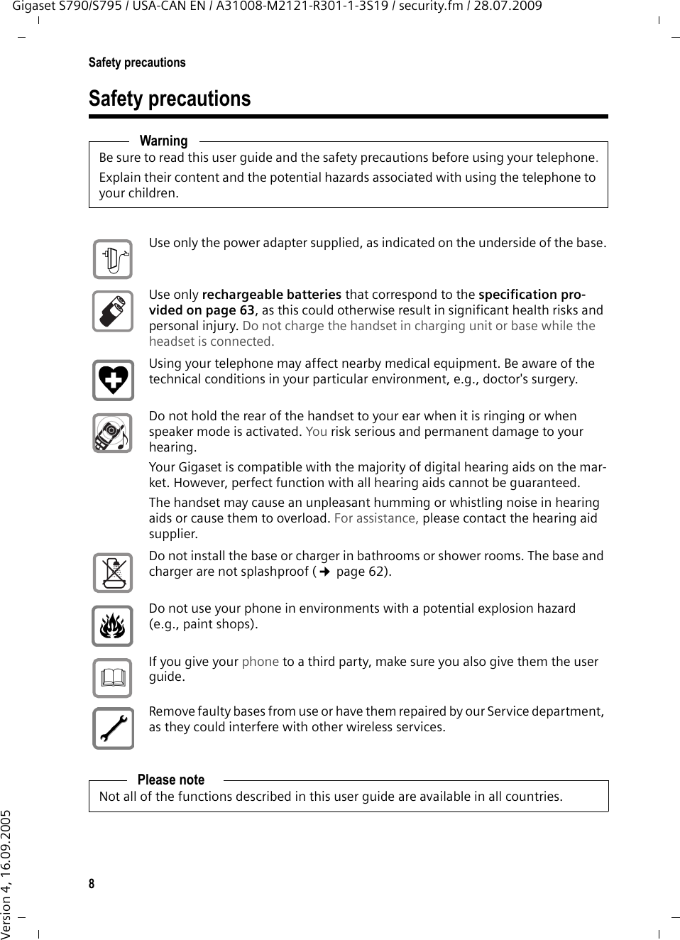 8Safety precautionsGigaset S790/S795 / USA-CAN EN / A31008-M2121-R301-1-3S19 / security.fm / 28.07.2009Version 4, 16.09.2005Safety precautionsWarningBe sure to read this user guide and the safety precautions before using your telephone.Explain their content and the potential hazards associated with using the telephone to your children.Use only the power adapter supplied, as indicated on the underside of the base.Use only rechargeable batteries that correspond to the specification pro-vided on page 63, as this could otherwise result in significant health risks and personal injury. Do not charge the handset in charging unit or base while the headset is connected.Using your telephone may affect nearby medical equipment. Be aware of the technical conditions in your particular environment, e.g., doctor&apos;s surgery.Do not hold the rear of the handset to your ear when it is ringing or when speaker mode is activated. You risk serious and permanent damage to your hearing.Your Gigaset is compatible with the majority of digital hearing aids on the mar-ket. However, perfect function with all hearing aids cannot be guaranteed.The handset may cause an unpleasant humming or whistling noise in hearing aids or cause them to overload. For assistance, please contact the hearing aid supplier.Do not install the base or charger in bathrooms or shower rooms. The base and charger are not splashproof (¢page 62).Do not use your phone in environments with a potential explosion hazard (e.g., paint shops).If you give your phone to a third party, make sure you also give them the user guide.Remove faulty bases from use or have them repaired by our Service department, as they could interfere with other wireless services.Please noteNot all of the functions described in this user guide are available in all countries.$ƒ