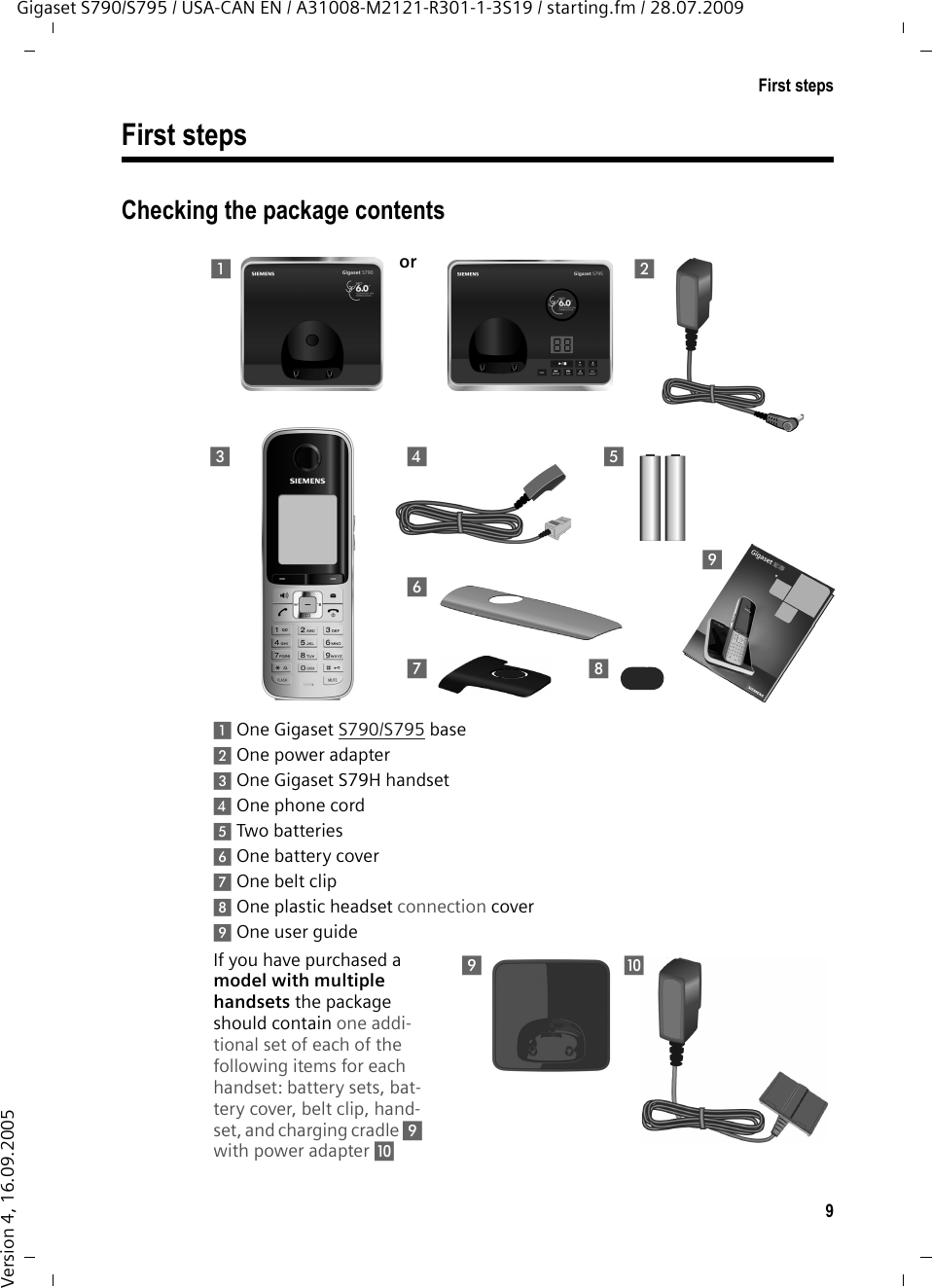 9First stepsGigaset S790/S795 / USA-CAN EN / A31008-M2121-R301-1-3S19 / starting.fm / 28.07.2009Version 4, 16.09.2005First stepsChecking the package contents1One Gigaset S790/S795 base2One power adapter3One Gigaset S79H handset4One phone cord5Two batteries6One battery cover7One belt clip8One plastic headset connection cover9One user guideIf you have purchased a model with multiple handsets the package should contain one addi-tional set of each of the following items for each handset: battery sets, bat-tery cover, belt clip, hand-set, and charging cradle 9 with power adapter J 213457698or9J