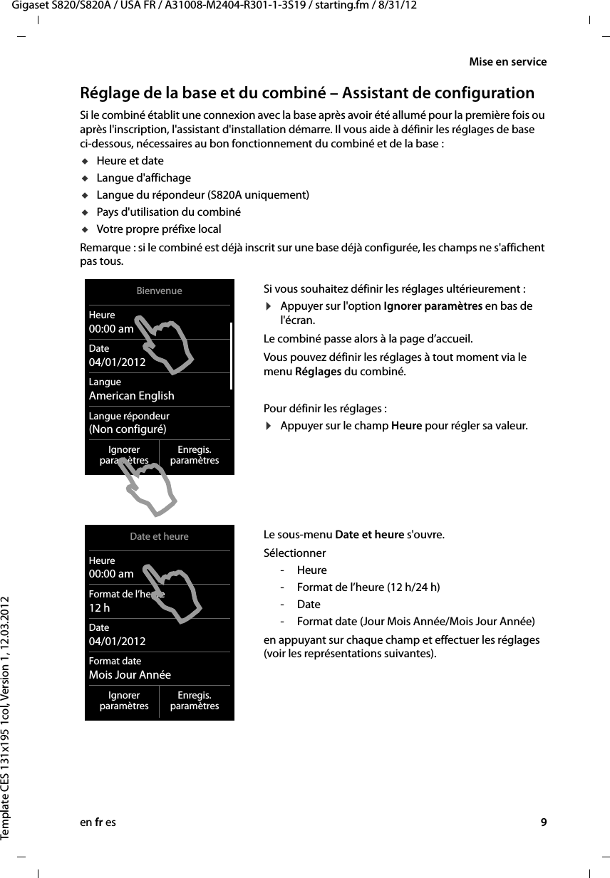 en fr es 9Gigaset S820/S820A / USA FR / A31008-M2404-R301-1-3S19 / starting.fm / 8/31/12Template CES 131x195 1col, Version 1, 12.03.2012Mise en serviceRéglage de la base et du combiné – Assistant de configuration Si le combiné établit une connexion avec la base après avoir été allumé pour la première fois ou après l&apos;inscription, l&apos;assistant d&apos;installation démarre. Il vous aide à définir les réglages de base ci-dessous, nécessaires au bon fonctionnement du combiné et de la base : uHeure et date uLangue d&apos;affichage uLangue du répondeur (S820A uniquement)uPays d&apos;utilisation du combinéuVotre propre préfixe localRemarque : si le combiné est déjà inscrit sur une base déjà configurée, les champs ne s&apos;affichent pas tous.Si vous souhaitez définir les réglages ultérieurement : ¤Appuyer sur l&apos;option Ignorer paramètres en bas de l&apos;écran. Le combiné passe alors à la page d’accueil. Vous pouvez définir les réglages à tout moment via le menu Réglages du combiné. Pour définir les réglages : ¤Appuyer sur le champ Heure pour régler sa valeur. Le sous-menu Date et heure s&apos;ouvre.Sélectionner -Heure- Format de l’heure (12h/24 h)-Date- Format date (Jour Mois Année/Mois Jour Année)en appuyant sur chaque champ et effectuer les réglages (voir les représentations suivantes).BienvenueHeure00:00 amDate04/01/2012LangueAmerican EnglishLangue répondeur(Non configuré)Ignorerparamètres Enregis.paramètresDate et heureHeure00:00 amFormat de l’heure12hDate04/01/2012Format dateMois Jour AnnéeIgnorerparamètres Enregis.paramètres