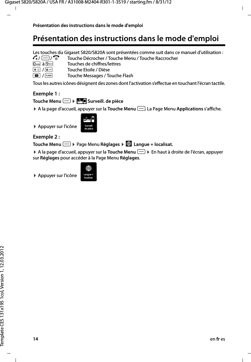 14 en fr esGigaset S820/S820A / USA FR / A31008-M2404-R301-1-3S19 / starting.fm / 8/31/12Template CES 131x195 1col, Version 1, 12.03.2012Présentation des instructions dans le mode d&apos;emploiPrésentation des instructions dans le mode d&apos;emploiLes touches du Gigaset S820/S820A sont présentées comme suit dans ce manuel d&apos;utilisation : c / v / a  Touche Décrocher / Touche Menu / Touche Raccrocher 0 à OTouches de chiffres/lettres * / #Touche Etoile / Dièse d / þTouche Messages / Touche FlashTous les autres icônes désignent des zones dont l&apos;activation s’effectue en touchant l&apos;écran tactile.Exemple 1 :Touche Menu v ¤ Ç Surveill. de pièce ¤ A la page d’accueil, appuyer sur la Touche Menu v. La Page Menu Applications s&apos;affiche.   ¤ Appuyer sur l&apos;icône Exemple 2 :Touche Menu v ¤ Page Menu Réglages ¤ °  Langue + localisat. ¤ A la page d’accueil, appuyer sur la Touche Menu v ¤ En haut à droite de l&apos;écran, appuyer sur Réglages pour accéder à la Page Menu Réglages.   ¤ Appuyer sur l&apos;icône Surveill.de pièceÁLangue +localisat.Æ