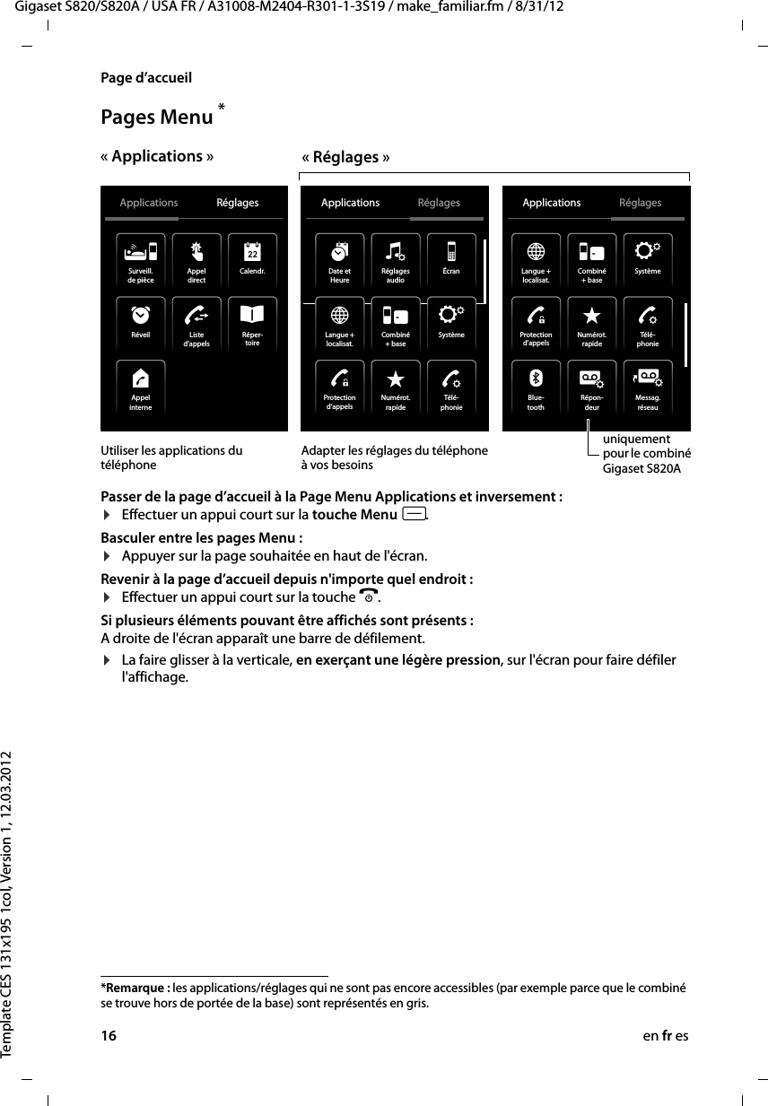 16 en fr esGigaset S820/S820A / USA FR / A31008-M2404-R301-1-3S19 / make_familiar.fm / 8/31/12Template CES 131x195 1col, Version 1, 12.03.2012Page d’accueilPages Menu * Passer de la page d’accueil à la Page Menu Applications et inversement : ¤Effectuer un appui court sur la touche Menu v.Basculer entre les pages Menu :¤Appuyer sur la page souhaitée en haut de l&apos;écran. Revenir à la page d’accueil depuis n&apos;importe quel endroit : ¤Effectuer un appui court sur la touche a.Si plusieurs éléments pouvant être affichés sont présents :A droite de l&apos;écran apparaît une barre de défilement.¤La faire glisser à la verticale, en exerçant une légère pression, sur l&apos;écran pour faire défiler l&apos;affichage.*Remarque : les applications/réglages qui ne sont pas encore accessibles (par exemple parce que le combiné se trouve hors de portée de la base) sont représentés en gris. uniquement pour le combiné GigasetS820AUtiliser les applications du téléphoneAdapter les réglages du téléphone à vos besoins« Réglages »« Applications »Applications Réglages Applications Réglages˜Listed’appelsRéper-toireÂSurveill.de pièceÁCalendr.RéveilÙAppeldirectžAppelinterneåProtectiond’appelsSystèmeÏDate etHeureáLangue +localisat.ÆCombiné+ baseÎÉcraniRéglagesaudioïNumérot.rapideíApplications RéglagesÌRépon-deurMessag.réseaunBlue-tooth»Télé -phonieªNumérot.rapideíProtectiond’appelsTélé -phonieªSystèmeÏLangue +localisat.ÆCombiné+ baseÎ