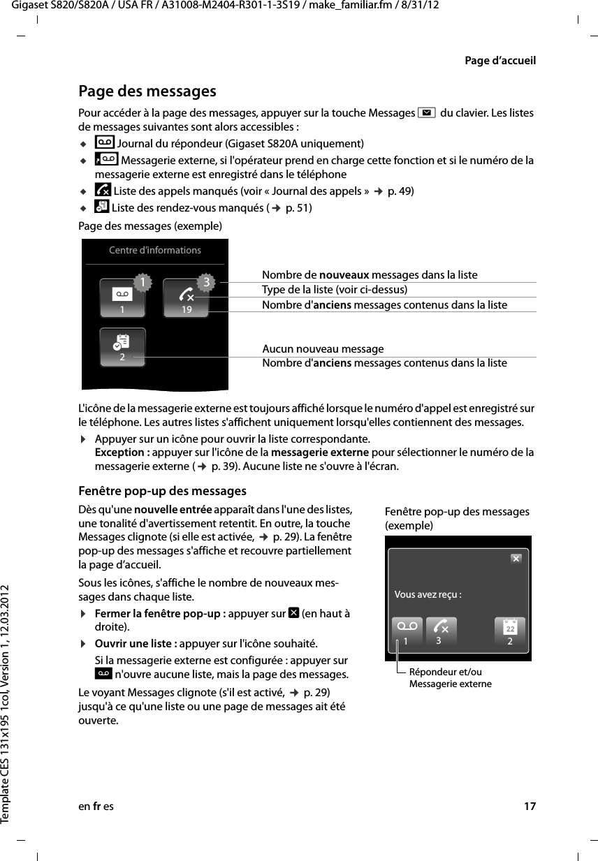 en fr es 17Gigaset S820/S820A / USA FR / A31008-M2404-R301-1-3S19 / make_familiar.fm / 8/31/12Template CES 131x195 1col, Version 1, 12.03.2012Page d’accueilPage des messages Pour accéder à la page des messages, appuyer sur la touche Messages d du clavier. Les listes de messages suivantes sont alors accessibles :už Journal du répondeur (Gigaset S820A uniquement)u5 Messagerie externe, si l&apos;opérateur prend en charge cette fonction et si le numéro de la messagerie externe est enregistré dans le téléphone uÕ Liste des appels manqués (voir « Journal des appels » ¢ p. 49)u\ Liste des rendez-vous manqués (¢ p. 51)Page des messages (exemple)L&apos;icône de la messagerie externe est toujours affiché lorsque le numéro d&apos;appel est enregistré sur le téléphone. Les autres listes s&apos;affichent uniquement lorsqu&apos;elles contiennent des messages. ¤Appuyer sur un icône pour ouvrir la liste correspondante.  Exception : appuyer sur l&apos;icône de la messagerie externe pour sélectionner le numéro de la messagerie externe (¢ p. 39). Aucune liste ne s&apos;ouvre à l&apos;écran. Fenêtre pop-up des messagesDès qu&apos;une nouvelle entrée apparaît dans l&apos;une des listes, une tonalité d&apos;avertissement retentit. En outre, la touche Messages clignote (si elle est activée, ¢ p. 29). La fenêtre pop-up des messages s&apos;affiche et recouvre partiellement la page d’accueil. Sous les icônes, s&apos;affiche le nombre de nouveaux mes-sages dans chaque liste. ¤Fermer la fenêtre pop-up : appuyer sur é (en haut à droite). ¤Ouvrir une liste : appuyer sur l&apos;icône souhaité.Si la messagerie externe est configurée : appuyer sur 6 n&apos;ouvre aucune liste, mais la page des messages. Le voyant Messages clignote (s&apos;il est activé, ¢ p. 29) jusqu&apos;à ce qu&apos;une liste ou une page de messages ait été ouverte.Centre d’informationsNombre de nouveaux messages dans la listeType de la liste (voir ci-dessus)Nombre d&apos;anciens messages contenus dans la listeAucun nouveau message Nombre d&apos;anciens messages contenus dans la liste311192[6™Vous avez reçu:À3™1Ã2Répondeur et/ou Messagerie externeFenêtre pop-up des messages (exemple)