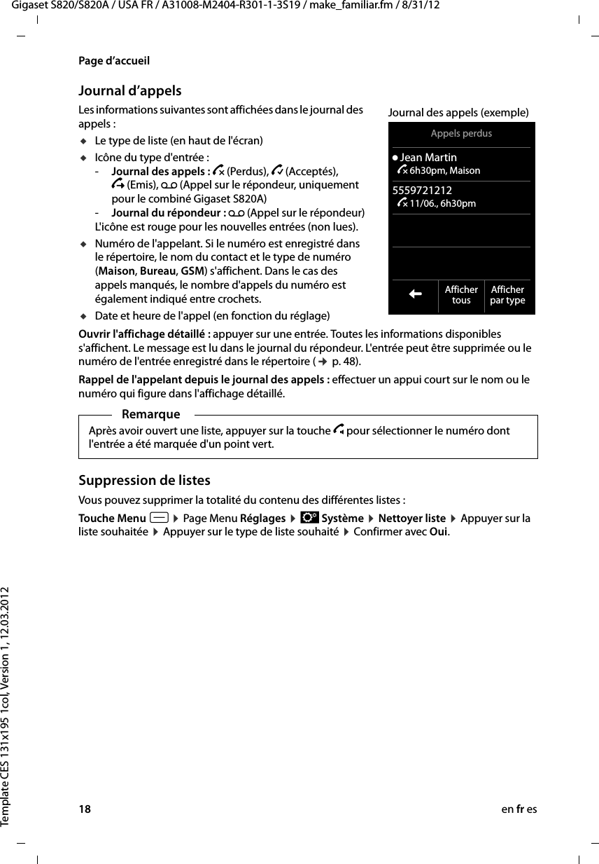 18 en fr esGigaset S820/S820A / USA FR / A31008-M2404-R301-1-3S19 / make_familiar.fm / 8/31/12Template CES 131x195 1col, Version 1, 12.03.2012Page d’accueilJournal d’appelsLes informations suivantes sont affichées dans le journal des appels : uLe type de liste (en haut de l&apos;écran) uIcône du type d&apos;entrée :-Journal des appels : ™ (Perdus), › (Acceptés),  š (Emis), Ã (Appel sur le répondeur, uniquement pour le combiné Gigaset S820A)-Journal du répondeur : Ã (Appel sur le répondeur)L&apos;icône est rouge pour les nouvelles entrées (non lues). uNuméro de l&apos;appelant. Si le numéro est enregistré dans le répertoire, le nom du contact et le type de numéro (Maison, Bureau, GSM) s&apos;affichent. Dans le cas des appels manqués, le nombre d&apos;appels du numéro est également indiqué entre crochets.uDate et heure de l&apos;appel (en fonction du réglage)Ouvrir l&apos;affichage détaillé : appuyer sur une entrée. Toutes les informations disponibles s&apos;affichent. Le message est lu dans le journal du répondeur. L&apos;entrée peut être supprimée ou le numéro de l&apos;entrée enregistré dans le répertoire (¢ p. 48).Rappel de l&apos;appelant depuis le journal des appels : effectuer un appui court sur le nom ou le numéro qui figure dans l&apos;affichage détaillé.Suppression de listesVous pouvez supprimer la totalité du contenu des différentes listes :Touche Menu v ¤ Page Menu Réglages ¤ Ê Système ¤ Nettoyer liste ¤ Appuyer sur la liste souhaitée ¤ Appuyer sur le type de liste souhaité ¤ Confirmer avec Oui.RemarqueAprès avoir ouvert une liste, appuyer sur la touche c pour sélectionner le numéro dont l&apos;entrée a été marquée d&apos;un point vert. Appels perdusý Jean Martin ™ 6h30pm, Maison5559721212 ™ 11/06., 6h30pm  LAffichertous Afficherpar typeJournal des appels (exemple)