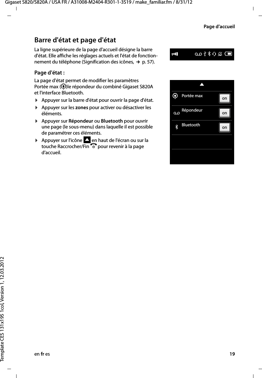 en fr es 19Gigaset S820/S820A / USA FR / A31008-M2404-R301-1-3S19 / make_familiar.fm / 8/31/12Template CES 131x195 1col, Version 1, 12.03.2012Page d’accueilBarre d&apos;état et page d&apos;étatLa ligne supérieure de la page d’accueil désigne la barre d&apos;état. Elle affiche les réglages actuels et l&apos;état de fonction-nement du téléphone (Signification des icônes, ¢ p. 57).Page d&apos;état :La page d&apos;état permet de modifier les paramètres  Portée max (¹)le répondeur du combiné Gigaset S820A et l&apos;interface Bluetooth.¤Appuyer sur la barre d&apos;état pour ouvrir la page d&apos;état.¤Appuyer sur les zones pour activer ou désactiver les éléments.¤Appuyer sur Répondeur ou Bluetooth pour ouvrir une page (le sous-menu) dans laquelle il est possible de paramétrer ces éléments. ¤Appuyer sur l&apos;icône   en haut de l&apos;écran ou sur la touche Raccrocher/Fin a pour revenir à la page d’accueil. ÐÃ Þ ò ô óVWPortée max ÃRépondeur òBluetooth ¹onononW