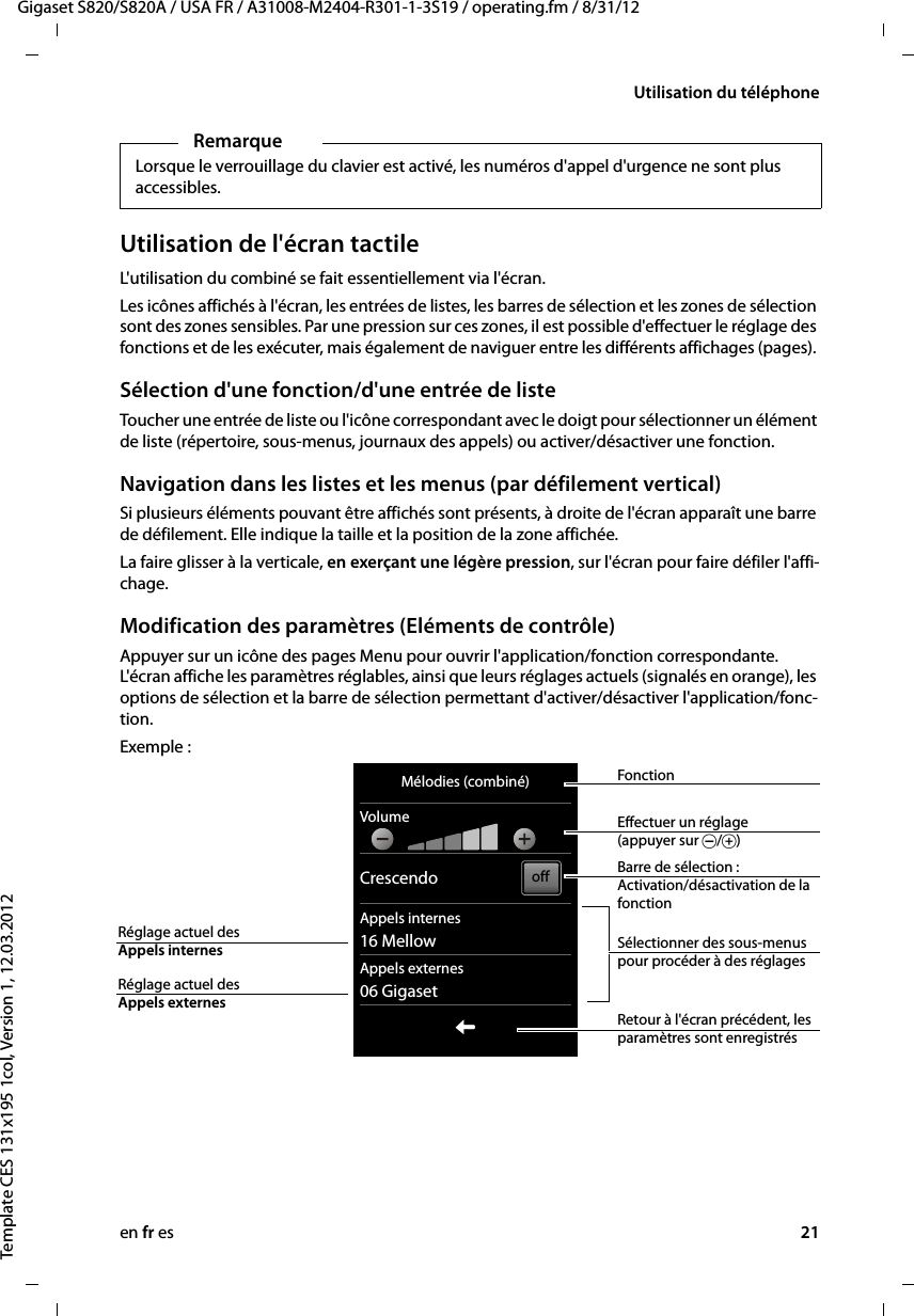 en fr es 21Gigaset S820/S820A / USA FR / A31008-M2404-R301-1-3S19 / operating.fm / 8/31/12Template CES 131x195 1col, Version 1, 12.03.2012Utilisation du téléphoneUtilisation de l&apos;écran tactileL&apos;utilisation du combiné se fait essentiellement via l&apos;écran. Les icônes affichés à l&apos;écran, les entrées de listes, les barres de sélection et les zones de sélection sont des zones sensibles. Par une pression sur ces zones, il est possible d&apos;effectuer le réglage des fonctions et de les exécuter, mais également de naviguer entre les différents affichages (pages). Sélection d&apos;une fonction/d&apos;une entrée de liste Toucher une entrée de liste ou l&apos;icône correspondant avec le doigt pour sélectionner un élément de liste (répertoire, sous-menus, journaux des appels) ou activer/désactiver une fonction. Navigation dans les listes et les menus (par défilement vertical)Si plusieurs éléments pouvant être affichés sont présents, à droite de l&apos;écran apparaît une barre de défilement. Elle indique la taille et la position de la zone affichée. La faire glisser à la verticale, en exerçant une légère pression, sur l&apos;écran pour faire défiler l&apos;affi-chage.Modification des paramètres (Eléments de contrôle)Appuyer sur un icône des pages Menu pour ouvrir l&apos;application/fonction correspondante. L&apos;écran affiche les paramètres réglables, ainsi que leurs réglages actuels (signalés en orange), les options de sélection et la barre de sélection permettant d&apos;activer/désactiver l&apos;application/fonc-tion. Exemple :RemarqueLorsque le verrouillage du clavier est activé, les numéros d&apos;appel d&apos;urgence ne sont plus accessibles.Mélodies (combiné)VolumeCrescendoAppels internes16 MellowAppels externes06 GigasetLoffRetour à l&apos;écran précédent, les paramètres sont enregistrésBarre de sélection :  Activation/désactivation de la fonctionSélectionner des sous-menus pour procéder à des réglagesFonctionEffectuer un réglage (appuyer sur Ó/Ô)Réglage actuel des  Appels externesRéglage actuel des  Appels internes