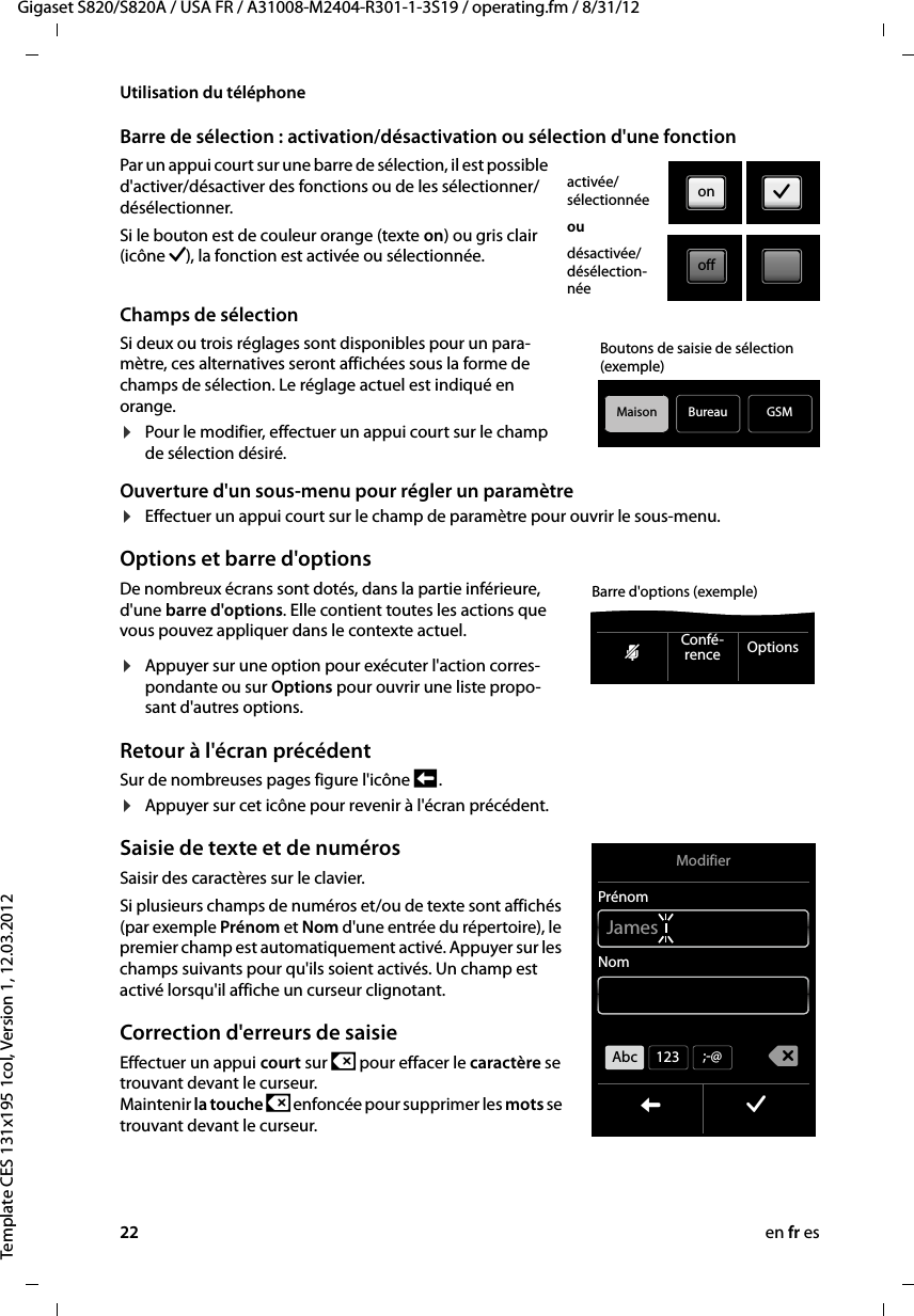 22 en fr esGigaset S820/S820A / USA FR / A31008-M2404-R301-1-3S19 / operating.fm / 8/31/12Template CES 131x195 1col, Version 1, 12.03.2012Utilisation du téléphoneBarre de sélection : activation/désactivation ou sélection d&apos;une fonctionPar un appui court sur une barre de sélection, il est possible d&apos;activer/désactiver des fonctions ou de les sélectionner/désélectionner. Si le bouton est de couleur orange (texte on) ou gris clair (icône ‰), la fonction est activée ou sélectionnée. Champs de sélectionSi deux ou trois réglages sont disponibles pour un para-mètre, ces alternatives seront affichées sous la forme de champs de sélection. Le réglage actuel est indiqué en orange.¤Pour le modifier, effectuer un appui court sur le champ de sélection désiré.Ouverture d&apos;un sous-menu pour régler un paramètre¤Effectuer un appui court sur le champ de paramètre pour ouvrir le sous-menu. Options et barre d&apos;optionsDe nombreux écrans sont dotés, dans la partie inférieure, d&apos;une barre d&apos;options. Elle contient toutes les actions que vous pouvez appliquer dans le contexte actuel. ¤Appuyer sur une option pour exécuter l&apos;action corres-pondante ou sur Options pour ouvrir une liste propo-sant d&apos;autres options.Retour à l&apos;écran précédent Sur de nombreuses pages figure l&apos;icône ‘ .¤Appuyer sur cet icône pour revenir à l&apos;écran précédent. Saisie de texte et de numérosSaisir des caractères sur le clavier. Si plusieurs champs de numéros et/ou de texte sont affichés (par exemple Prénom et Nom d&apos;une entrée du répertoire), le premier champ est automatiquement activé. Appuyer sur les champs suivants pour qu&apos;ils soient activés. Un champ est activé lorsqu&apos;il affiche un curseur clignotant. Correction d&apos;erreurs de saisieEffectuer un appui court sur $ pour effacer le caractère se trouvant devant le curseur.  Maintenir la touche $ enfoncée pour supprimer les mots se trouvant devant le curseur. activée/ sélectionnéeoudésactivée/ désélection-néeon ‰offBureauMaisonBoutons de saisie de sélection (exemple)GSMhConfé-rence OptionsBarre d&apos;options (exemple)ModifierPrénomNomL ‰çJamesAbc 123 ;-@