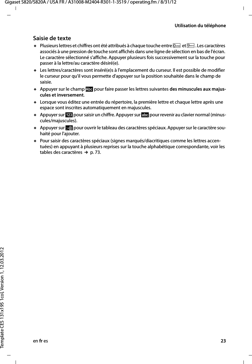 en fr es 23Gigaset S820/S820A / USA FR / A31008-M2404-R301-1-3S19 / operating.fm / 8/31/12Template CES 131x195 1col, Version 1, 12.03.2012Utilisation du téléphoneSaisie de texteuPlusieurs lettres et chiffres ont été attribués à chaque touche entre 0 et O. Les caractères associés à une pression de touche sont affichés dans une ligne de sélection en bas de l&apos;écran. Le caractère sélectionné s&apos;affiche. Appuyer plusieurs fois successivement sur la touche pour passer à la lettre/au caractère désiré(e).uLes lettres/caractères sont inséré(e)s à l&apos;emplacement du curseur. Il est possible de modifier le curseur pour qu&apos;il vous permette d&apos;appuyer sur la position souhaitée dans le champ de saisie.uAppuyer sur le champ Abc§ pour faire passer les lettres suivantes des minuscules aux majus-cules et inversement. uLorsque vous éditez une entrée du répertoire, la première lettre et chaque lettre après une espace sont inscrites automatiquement en majuscules. uAppuyer sur §123§ pour saisir un chiffre. Appuyer sur §abc§ pour revenir au clavier normal (minus-cules/majuscules). uAppuyer sur §;-@§ pour ouvrir le tableau des caractères spéciaux. Appuyer sur le caractère sou-haité pour l&apos;ajouter. uPour saisir des caractères spéciaux (signes marqués/diacritiques comme les lettres accen-tuées) en appuyant à plusieurs reprises sur la touche alphabétique correspondante, voir les tables des caractères ¢ p. 73. 
