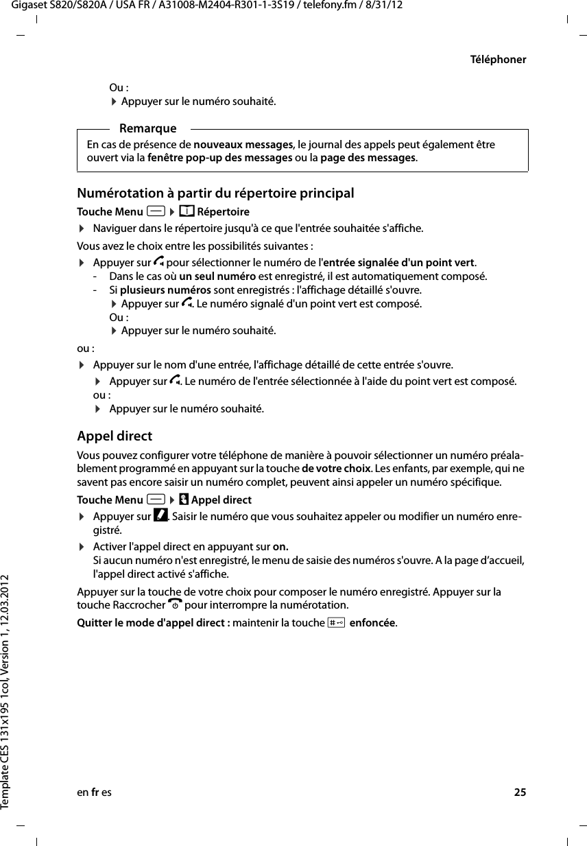 en fr es 25Gigaset S820/S820A / USA FR / A31008-M2404-R301-1-3S19 / telefony.fm / 8/31/12Template CES 131x195 1col, Version 1, 12.03.2012TéléphonerOu : ¤ Appuyer sur le numéro souhaité.Numérotation à partir du répertoire principalTouche Menu v ¤ œ Répertoire ¤Naviguer dans le répertoire jusqu&apos;à ce que l&apos;entrée souhaitée s&apos;affiche.Vous avez le choix entre les possibilités suivantes :¤Appuyer sur c pour sélectionner le numéro de l&apos;entrée signalée d&apos;un point vert. -Dans le cas où un seul numéro est enregistré, il est automatiquement composé. -Si plusieurs numéros sont enregistrés : l&apos;affichage détaillé s&apos;ouvre. ¤ Appuyer sur c. Le numéro signalé d&apos;un point vert est composé.Ou : ¤ Appuyer sur le numéro souhaité.ou :¤Appuyer sur le nom d&apos;une entrée, l&apos;affichage détaillé de cette entrée s&apos;ouvre. ¤Appuyer sur c. Le numéro de l&apos;entrée sélectionnée à l&apos;aide du point vert est composé.ou : ¤Appuyer sur le numéro souhaité. Appel directVous pouvez configurer votre téléphone de manière à pouvoir sélectionner un numéro préala-blement programmé en appuyant sur la touche de votre choix. Les enfants, par exemple, qui ne savent pas encore saisir un numéro complet, peuvent ainsi appeler un numéro spécifique.Touche Menu v ¤ T Appel direct ¤Appuyer sur f. Saisir le numéro que vous souhaitez appeler ou modifier un numéro enre-gistré.¤Activer l&apos;appel direct en appuyant sur on. Si aucun numéro n&apos;est enregistré, le menu de saisie des numéros s&apos;ouvre. A la page d’accueil, l&apos;appel direct activé s&apos;affiche.Appuyer sur la touche de votre choix pour composer le numéro enregistré. Appuyer sur la touche Raccrocher a pour interrompre la numérotation.Quitter le mode d&apos;appel direct : maintenir la touche # enfoncée.RemarqueEn cas de présence de nouveaux messages, le journal des appels peut également être ouvert via la fenêtre pop-up des messages ou la page des messages.