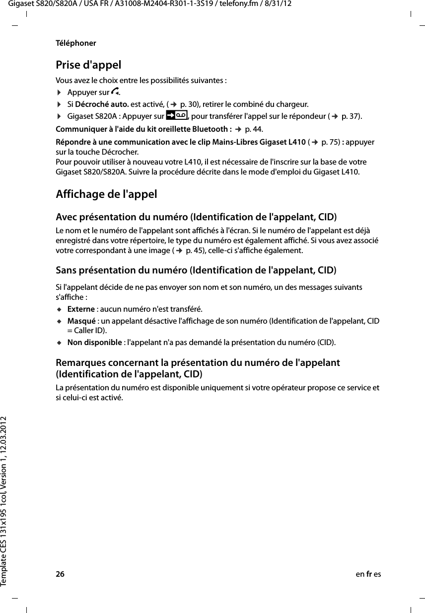 26 en fr esGigaset S820/S820A / USA FR / A31008-M2404-R301-1-3S19 / telefony.fm / 8/31/12Template CES 131x195 1col, Version 1, 12.03.2012TéléphonerPrise d&apos;appelVous avez le choix entre les possibilités suivantes :¤Appuyer sur c.¤Si Décroché auto. est activé, (¢ p. 30), retirer le combiné du chargeur.¤Gigaset S820A : Appuyer sur , pour transférer l&apos;appel sur le répondeur (¢ p. 37). Communiquer à l&apos;aide du kit oreillette Bluetooth : ¢ p. 44.Répondre à une communication avec le clip Mains-Libres Gigaset L410 (¢ p. 75) : appuyer sur la touche Décrocher. Pour pouvoir utiliser à nouveau votre L410, il est nécessaire de l&apos;inscrire sur la base de votre Gigaset S820/S820A. Suivre la procédure décrite dans le mode d&apos;emploi du Gigaset L410.Affichage de l&apos;appelAvec présentation du numéro (Identification de l&apos;appelant, CID)Le nom et le numéro de l&apos;appelant sont affichés à l&apos;écran. Si le numéro de l&apos;appelant est déjà enregistré dans votre répertoire, le type du numéro est également affiché. Si vous avez associé votre correspondant à une image (¢ p. 45), celle-ci s&apos;affiche également.Sans présentation du numéro (Identification de l&apos;appelant, CID)Si l&apos;appelant décide de ne pas envoyer son nom et son numéro, un des messages suivants s&apos;affiche :uExterne : aucun numéro n&apos;est transféré.uMasqué : un appelant désactive l&apos;affichage de son numéro (Identification de l&apos;appelant, CID = Caller ID).uNon disponible : l&apos;appelant n&apos;a pas demandé la présentation du numéro (CID). Remarques concernant la présentation du numéro de l&apos;appelant (Identification de l&apos;appelant, CID)La présentation du numéro est disponible uniquement si votre opérateur propose ce service et si celui-ci est activé.