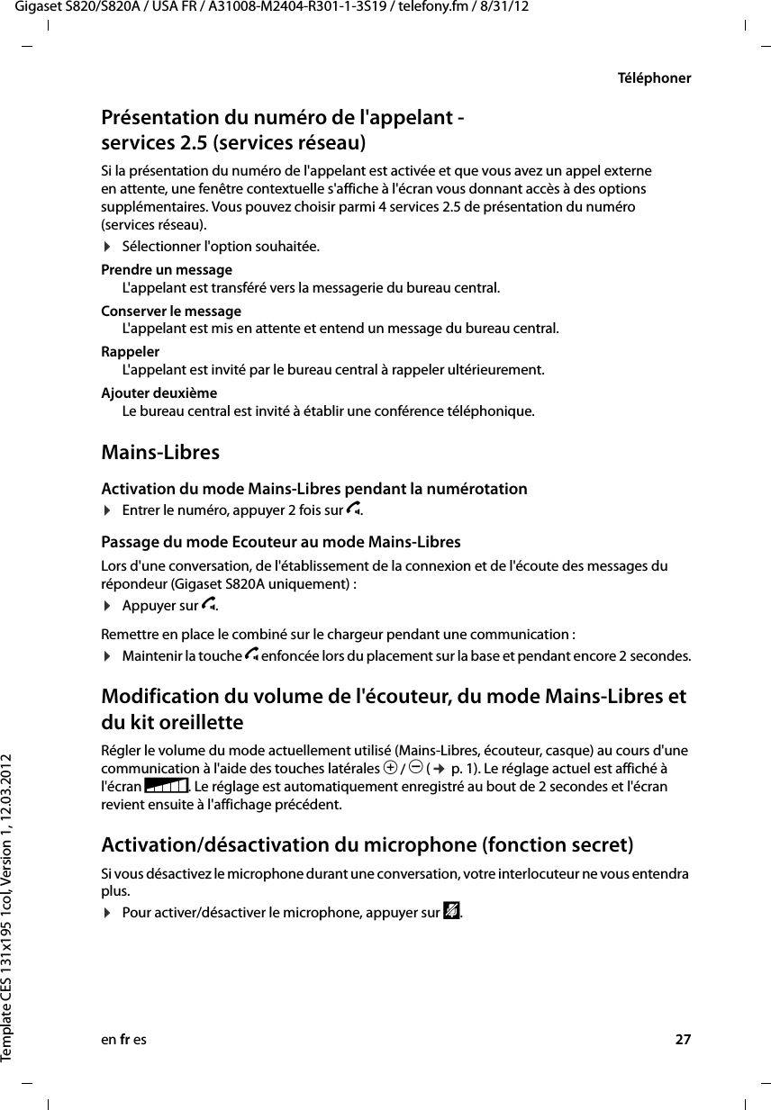 en fr es 27Gigaset S820/S820A / USA FR / A31008-M2404-R301-1-3S19 / telefony.fm / 8/31/12Template CES 131x195 1col, Version 1, 12.03.2012TéléphonerPrésentation du numéro de l&apos;appelant - services 2.5 (services réseau)Si la présentation du numéro de l&apos;appelant est activée et que vous avez un appel externe en attente, une fenêtre contextuelle s&apos;affiche à l&apos;écran vous donnant accès à des options supplémentaires. Vous pouvez choisir parmi 4services2.5 de présentation du numéro (services réseau). ¤Sélectionner l&apos;option souhaitée.Prendre un messageL&apos;appelant est transféré vers la messagerie du bureau central.Conserver le messageL&apos;appelant est mis en attente et entend un message du bureau central.RappelerL&apos;appelant est invité par le bureau central à rappeler ultérieurement.Ajouter deuxièmeLe bureau central est invité à établir une conférence téléphonique.Mains-LibresActivation du mode Mains-Libres pendant la numérotation ¤Entrer le numéro, appuyer 2 fois sur c. Passage du mode Ecouteur au mode Mains-LibresLors d&apos;une conversation, de l&apos;établissement de la connexion et de l&apos;écoute des messages du répondeur (Gigaset S820A uniquement) :¤Appuyer sur c. Remettre en place le combiné sur le chargeur pendant une communication :¤Maintenir la touche c enfoncée lors du placement sur la base et pendant encore 2 secondes.Modification du volume de l&apos;écouteur, du mode Mains-Libres et du kit oreilletteRégler le volume du mode actuellement utilisé (Mains-Libres, écouteur, casque) au cours d&apos;une communication à l&apos;aide des touches latérales Ô / Ó (¢ p. 1). Le réglage actuel est affiché à l&apos;écran e. Le réglage est automatiquement enregistré au bout de 2 secondes et l&apos;écran revient ensuite à l&apos;affichage précédent. Activation/désactivation du microphone (fonction secret)Si vous désactivez le microphone durant une conversation, votre interlocuteur ne vous entendra plus.¤Pour activer/désactiver le microphone, appuyer sur –.