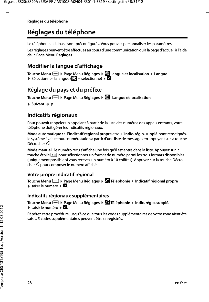 28 en fr esGigaset S820/S820A / USA FR / A31008-M2404-R301-1-3S19 / settings.fm / 8/31/12Template CES 131x195 1col, Version 1, 12.03.2012Réglages du téléphoneRéglages du téléphoneLe téléphone et la base sont préconfigurés. Vous pouvez personnaliser les paramètres.Les réglages peuvent être effectués au cours d&apos;une communication ou à la page d’accueil à l&apos;aide de la Page Menu Réglages. Modifier la langue d’affichageTouche Menu v ¤ Page Menu Réglages ¤ ° Langue et localisation ¤ Langue ¤ Sélectionner la langue (´ =  sélectionné) ¤ è Réglage du pays et du préfixeTouche Menu v ¤ Page Menu Réglages ¤ °   Langue et localisation¤ Suivant ¢ p. 11. Indicatifs régionauxPour pouvoir rappeler un appelant à partir de la liste des numéros des appels entrants, votre téléphone doit gérer les indicatifs régionaux.Mode automatique : si l&apos;Indicatif régional propre et/ou l&apos;Indic. régio. supplé. sont renseignés, le système évalue toute numérotation à partir d&apos;une liste de messages en appuyant sur la touche Décrocherc.Mode manuel: le numéro reçu s&apos;affiche une fois qu&apos;il est entré dans la liste. Appuyez sur la touche étoile* pour sélectionner un format de numéro parmi les troisformats disponibles (uniquement possible si vous recevez un numéro à 10chiffres). Appuyez sur la touche Décro-cherc pour composer le numéro affiché.Votre propre indicatif régionalTouche Menu v ¤Page Menu Réglages ¤«Téléphonie ¤ Indicatif régional propre  ¤saisir le numéro ¤è.Indicatifs régionaux supplémentairesTouche Menu v ¤Page Menu Réglages ¤«Téléphonie ¤ Indic. régio. supplé.  ¤saisir le numéro ¤è.Répétez cette procédure jusqu&apos;à ce que tous les codes supplémentaires de votre zone aient été saisis. 5 codes supplémentaires peuvent être enregistrés.