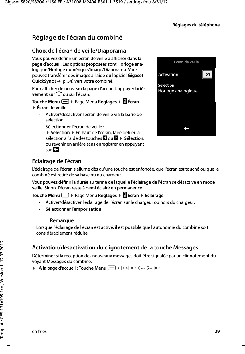 en fr es 29Gigaset S820/S820A / USA FR / A31008-M2404-R301-1-3S19 / settings.fm / 8/31/12Template CES 131x195 1col, Version 1, 12.03.2012Réglages du téléphoneRéglage de l&apos;écran du combinéChoix de l&apos;écran de veille/Diaporama Vous pouvez définir un écran de veille à afficher dans la page d’accueil. Les options proposées sont Horloge ana-logique/Horloge numérique/Image/Diaporama. Vous pouvez transférer des images à l&apos;aide du logiciel Gigaset QuickSync (¢ p. 54) vers votre combiné. Pour afficher de nouveau la page d’accueil, appuyer briè-vement sur a ou sur l&apos;écran.Touche Menu v ¤ Page Menu Réglages ¤ g Écran ¤ Écran de veille- Activer/désactiver l&apos;écran de veille via la barre de sélection.- Sélectionner l&apos;écran de veille : ¤ Sélection ¤ En haut de l&apos;écran, faire défiler la sélection à l&apos;aide des touches ê ou ë ¤ Sélection. ou revenir en arrière sans enregistrer en appuyant sur ‘ .Eclairage de l&apos;écranL&apos;éclairage de l&apos;écran s&apos;allume dès qu&apos;une touche est enfoncée, que l&apos;écran est touché ou que le combiné est retiré de sa base ou du chargeur.Vous pouvez définir la durée au terme de laquelle l&apos;éclairage de l&apos;écran se désactive en mode veille. Sinon, l&apos;écran reste à demi éclairé en permanence. Touche Menu v ¤ Page Menu Réglages ¤ g Écran ¤ Eclairage- Activer/désactiver l&apos;éclairage de l&apos;écran sur le chargeur ou hors du chargeur.- Sélectionner Temporisation.Activation/désactivation du clignotement de la touche MessagesDéterminer si la réception des nouveaux messages doit être signalée par un clignotement du voyant Messages du combiné. ¤A la page d’accueil : Touche Menu v ¤ *#05#RemarqueLorsque l&apos;éclairage de l&apos;écran est activé, il est possible que l&apos;autonomie du combiné soit considérablement réduite.Écran de veilleActivationSélectionHorloge analogiqueLon